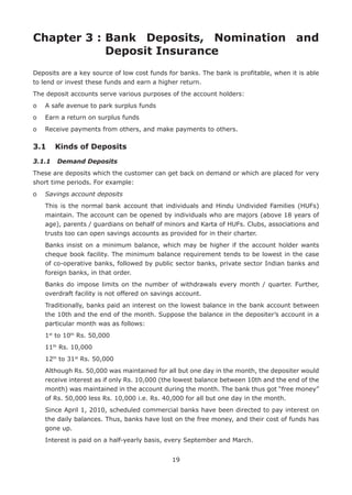 19
Chapter 3 : Bank Deposits, Nomination and
Deposit Insurance
Deposits are a key source of low cost funds for banks. The bank is profitable, when it is able
to lend or invest these funds and earn a higher return.
The deposit accounts serve various purposes of the account holders:
o	 A safe avenue to park surplus funds
o	 Earn a return on surplus funds
o	 Receive payments from others, and make payments to others.
3.1	 Kinds of Deposits
3.1.1	 Demand Deposits
These are deposits which the customer can get back on demand or which are placed for very
short time periods. For example:
o	 Savings account deposits
	This is the normal bank account that individuals and Hindu Undivided Families (HUFs)
maintain. The account can be opened by individuals who are majors (above 18 years of
age), parents / guardians on behalf of minors and Karta of HUFs. Clubs, associations and
trusts too can open savings accounts as provided for in their charter.
	Banks insist on a minimum balance, which may be higher if the account holder wants
cheque book facility. The minimum balance requirement tends to be lowest in the case
of co-operative banks, followed by public sector banks, private sector Indian banks and
foreign banks, in that order.
	Banks do impose limits on the number of withdrawals every month / quarter. Further,
overdraft facility is not offered on savings account.
	Traditionally, banks paid an interest on the lowest balance in the bank account between
the 10th and the end of the month. Suppose the balance in the depositer’s account in a
particular month was as follows:
	 1st
to 10th
Rs. 50,000
	 11th
Rs. 10,000
	 12th
to 31st
Rs. 50,000
	Although Rs. 50,000 was maintained for all but one day in the month, the depositer would
receive interest as if only Rs. 10,000 (the lowest balance between 10th and the end of the
month) was maintained in the account during the month. The bank thus got “free money”
of Rs. 50,000 less Rs. 10,000 i.e. Rs. 40,000 for all but one day in the month.
	Since April 1, 2010, scheduled commercial banks have been directed to pay interest on
the daily balances. Thus, banks have lost on the free money, and their cost of funds has
gone up.
	 Interest is paid on a half-yearly basis, every September and March.
 