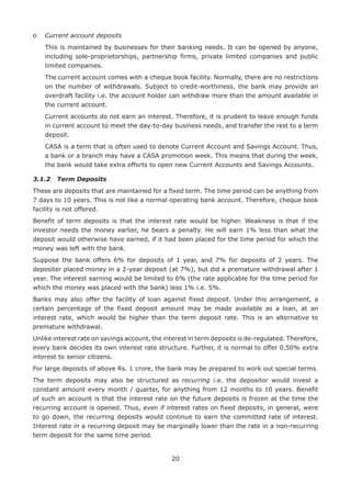 20
o	 Current account deposits
	This is maintained by businesses for their banking needs. It can be opened by anyone,
including sole-proprietorships, partnership firms, private limited companies and public
limited companies.
	The current account comes with a cheque book facility. Normally, there are no restrictions
on the number of withdrawals. Subject to credit-worthiness, the bank may provide an
overdraft facility i.e. the account holder can withdraw more than the amount available in
the current account.
	Current accounts do not earn an interest. Therefore, it is prudent to leave enough funds
in current account to meet the day-to-day business needs, and transfer the rest to a term
deposit.
	CASA is a term that is often used to denote Current Account and Savings Account. Thus,
a bank or a branch may have a CASA promotion week. This means that during the week,
the bank would take extra efforts to open new Current Accounts and Savings Accounts.
3.1.2	 Term Deposits
These are deposits that are maintained for a fixed term. The time period can be anything from
7 days to 10 years. This is not like a normal operating bank account. Therefore, cheque book
facility is not offered.
Benefit of term deposits is that the interest rate would be higher. Weakness is that if the
investor needs the money earlier, he bears a penalty. He will earn 1% less than what the
deposit would otherwise have earned, if it had been placed for the time period for which the
money was left with the bank.
Suppose the bank offers 6% for deposits of 1 year, and 7% for deposits of 2 years. The
depositer placed money in a 2-year deposit (at 7%), but did a premature withdrawal after 1
year. The interest earning would be limited to 6% (the rate applicable for the time period for
which the money was placed with the bank) less 1% i.e. 5%.
Banks may also offer the facility of loan against fixed deposit. Under this arrangement, a
certain percentage of the fixed deposit amount may be made available as a loan, at an
interest rate, which would be higher than the term deposit rate. This is an alternative to
premature withdrawal.
Unlike interest rate on savings account, the interest in term deposits is de-regulated. Therefore,
every bank decides its own interest rate structure. Further, it is normal to offer 0.50% extra
interest to senior citizens.
For large deposits of above Rs. 1 crore, the bank may be prepared to work out special terms.
The term deposits may also be structured as recurring i.e. the depositor would invest a
constant amount every month / quarter, for anything from 12 months to 10 years. Benefit
of such an account is that the interest rate on the future deposits is frozen at the time the
recurring account is opened. Thus, even if interest rates on fixed deposits, in general, were
to go down, the recurring deposits would continue to earn the committed rate of interest.
Interest rate in a recurring deposit may be marginally lower than the rate in a non-recurring
term deposit for the same time period.
 