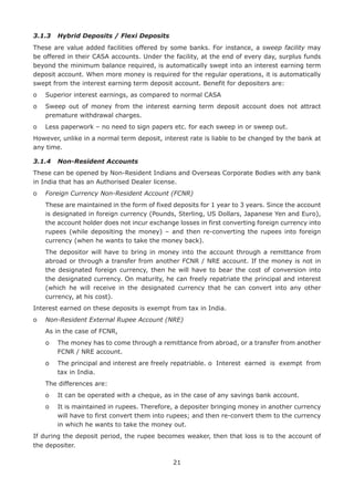 21
3.1.3	 Hybrid Deposits / Flexi Deposits
These are value added facilities offered by some banks. For instance, a sweep facility may
be offered in their CASA accounts. Under the facility, at the end of every day, surplus funds
beyond the minimum balance required, is automatically swept into an interest earning term
deposit account. When more money is required for the regular operations, it is automatically
swept from the interest earning term deposit account. Benefit for depositers are:
o	 Superior interest earnings, as compared to normal CASA
o	Sweep out of money from the interest earning term deposit account does not attract
premature withdrawal charges.
o	 Less paperwork – no need to sign papers etc. for each sweep in or sweep out.
However, unlike in a normal term deposit, interest rate is liable to be changed by the bank at
any time.
3.1.4	 Non-Resident Accounts
These can be opened by Non-Resident Indians and Overseas Corporate Bodies with any bank
in India that has an Authorised Dealer license.
o	 Foreign Currency Non-Resident Account (FCNR)
	These are maintained in the form of fixed deposits for 1 year to 3 years. Since the account
is designated in foreign currency (Pounds, Sterling, US Dollars, Japanese Yen and Euro),
the account holder does not incur exchange losses in first converting foreign currency into
rupees (while depositing the money) – and then re-converting the rupees into foreign
currency (when he wants to take the money back).
	The depositor will have to bring in money into the account through a remittance from
abroad or through a transfer from another FCNR / NRE account. If the money is not in
the designated foreign currency, then he will have to bear the cost of conversion into
the designated currency. On maturity, he can freely repatriate the principal and interest
(which he will receive in the designated currency that he can convert into any other
currency, at his cost).
Interest earned on these deposits is exempt from tax in India.
o	 Non-Resident External Rupee Account (NRE)
	 As in the case of FCNR,
	 o	The money has to come through a remittance from abroad, or a transfer from another
FCNR / NRE account.
	 o	The principal and interest are freely repatriable. o	 Interest earned is exempt from
tax in India.
	 The differences are:
	 o	 It can be operated with a cheque, as in the case of any savings bank account.
	 o	It is maintained in rupees. Therefore, a depositer bringing money in another currency
will have to first convert them into rupees; and then re-convert them to the currency
in which he wants to take the money out.
If during the deposit period, the rupee becomes weaker, then that loss is to the account of
the depositer.
 
