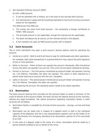 22
o	 Non-Resident Ordinary Account (NRO)
	 As with a NRE account,
	 o	 It can be operated with a cheque, as in the case of any savings bank account.
	 o	It is maintained in rupees with the resulting implications in terms of currency conversion
losses for the depositer.
	 The differences from NRE are:
	 o	The money can come from local sources – not necessarily a foreign remittance or
FCNR / NRE account.
	 o	 The principal amount is not repatriable, though the interest can be repatriated.
	 o	The bank will deduct tax at source, on the interest earned in the deposit.
	 o	 A non-resident can open an NRO account jointly with a resident.
3.2	 Joint Accounts
Two or more individuals may open a joint account. Various options exist for operating the
account:
o	 Jointly by A and B – Both A and B will have to sign for withdrawals and other operations.
	For example, high value transactions in a partnership firm may require the joint signature
of two or more partners.
o	Either or Survivor – Either of them can operate the account individually. After the demise
of one, the other can operate it as survivor. This is the normal option selected by families.
o	Former or Survivor – The first person mentioned as account-holder will operate it during
his / her lifetime. Thereafter, the other can operate. This option is often selected by a
parent while opening an account with the son / daughter.
o	Latter or Survivor - The second person mentioned as account-holder will operate it during
his / her lifetime. Thereafter, the other can operate.
	 While opening the account, the operating option needs to be clearly specified.
3.3	 Nomination
The bank account opening form provides for the account holder to select a nominee. In the
event of demise of the account holder, the bank will pay the deposit amount to the nominee,
without any legal formalities. The salient provisions regarding nomination facility in bank
accounts are as follows:
o	Nomination facility is available for all kinds of bank accounts – savings, current and fixed
deposit.
o	Nomination can be made only in respect of a deposit which is held in the individual
capacity of the depositor and not in any representative capacity such as the holder of an
office like Director of a Company, Secretary of an Association, partner of a firm and Karta
of an HUF.
o	In the case of a deposit made in the name of a minor, nomination shall be made by a
person lawfully entitled to act on behalf of the minor.
 