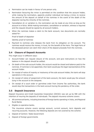 23
o	 Nomination can be made in favour of one person only.
o	Nomination favouring the minor is permitted on the condition that the account holder,
while making the nomination, appoints another individual not being a minor, to receive
the amount of the deposit on behalf of the nominee in the event of the death of the
depositor during the minority of the nominee.
o	Cancellation of, or variation in, the nomination can be made at any time as long as the
account is in force. While making nomination, cancellation or variation, witness is required
and the request should be signed by all account holders.
o	When the nominee makes a claim to the bank account, two documents are normally
asked for:
	 Proof of death of depositor
	 Identity proof of nominee
o	Payment to nominee only releases the bank from its obligation on the account. The
nominee would receive the money, in trust, for the benefit of the heirs. The legal heirs of
the deceased person can claim their share of the deposit proceeds from the nominee.
3.4	 Closure of Deposit Accounts
This might occur in different ways:
o	Account-holder can request closure of the account, and give instructions on how the
balance in the deposit should be settled.
o	On death of the sole account holder, the account would be closed and balance paid to the
nominee. If nominee is not appointed, then bank would pay the legal representative of the
account holder.
o	On receipt of notice of insanity or insolvency of the sole account holder, the bank will stop
operations in the account.
o	On receipt of notice of assignment of the bank account, the bank would pay the amount
lying in the account to the assignee.
o	On receipt of a court order or garnishee order from Income Tax authorities, the bank
would stop the transactions in the bank account during the pendency of the order.
3.5	 Deposit Insurance
Deposit Insurance and Credit Guarantee Corporation (DICGC) was set up by RBI with the
intention of insuring the deposits of individuals. The deposit insurance scheme covers:
o	All commercial banks, including branches of foreign banks operating in India, and Regional
Rural Banks
o	 Eligible co-operative banks.
	The insurance scheme covers savings account, current account, term deposits and
recurring accounts. However, the following deposits are not covered by the scheme:
o	 Deposit of Central / State Government
o	 Deposit of foreign governments
 