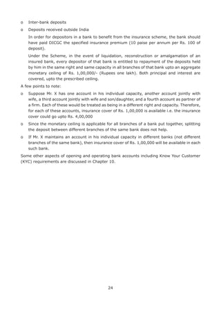24
o	 Inter-bank deposits
o	 Deposits received outside India
	In order for depositors in a bank to benefit from the insurance scheme, the bank should
have paid DICGC the specified insurance premium (10 paise per annum per Rs. 100 of
deposit).
	Under the Scheme, in the event of liquidation, reconstruction or amalgamation of an
insured bank, every depositor of that bank is entitled to repayment of the deposits held
by him in the same right and same capacity in all branches of that bank upto an aggregate
monetary ceiling of Rs. 1,00,000/- (Rupees one lakh). Both principal and interest are
covered, upto the prescribed ceiling.
A few points to note:
o	Suppose Mr. X has one account in his individual capacity, another account jointly with
wife, a third account jointly with wife and son/daughter, and a fourth account as partner of
a firm. Each of these would be treated as being in a different right and capacity. Therefore,
for each of these accounts, insurance cover of Rs. 1,00,000 is available i.e. the insurance
cover could go upto Rs. 4,00,000
o	Since the monetary ceiling is applicable for all branches of a bank put together, splitting
the deposit between different branches of the same bank does not help.
o	If Mr. X maintains an account in his individual capacity in different banks (not different
branches of the same bank), then insurance cover of Rs. 1,00,000 will be available in each
such bank.
Some other aspects of opening and operating bank accounts including Know Your Customer
(KYC) requirements are discussed in Chapter 10.
 