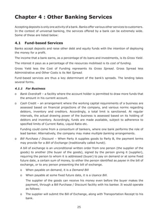 25
Chapter 4 : Other Banking Services
Accepting deposits is only one activity of a bank. Banks offer various other services to customers.
In the context of universal banking, the services offered by a bank can be extremely wide.
Some of these are listed below:
4.1	 Fund-based Services
Banks accept deposits and raise other debt and equity funds with the intention of deploying
the money for a profit.
The income that a bank earns, as a percentage of its loans and investments, is its Gross Yield.
The interest it pays as a percentage of the resources mobilised is its cost of funding.
Gross Yield less the Cost of Funding represents its Gross Spread. Gross Spread less
Administrative and Other Costs is its Net Spread.
Fund-based services are thus a key determinant of the bank’s spreads. The lending takes
several forms.
4.1.1	 For Business
o	Bank Overdraft – a facility where the account holder is permitted to draw more funds that
the amount in his current account.
o	Cash Credit – an arrangement where the working capital requirements of a business are
assessed based on financial projections of the company, and various norms regarding
debtors, inventory and creditors. Accordingly, a total limit is sanctioned. At regular
intervals, the actual drawing power of the business is assessed based on its holding of
debtors and inventory. Accordingly, funds are made available, subject to adherence to
specified limits of Current Ratio, Liquid Ratio etc.
	Funding could come from a consortium of bankers, where one bank performs the role of
lead banker. Alternatively, the company may make multiple banking arrangements.
o	Bill Purchase / Discount – When Party A supplies goods to Party B, the payment terms
may provide for a Bill of Exchange (traditionally called hundi).
	A bill of exchange is an unconditional written order from one person (the supplier of the
goods) to another (the buyer of the goods), signed by the person giving it (supplier),
requiring the person to whom it is addressed (buyer) to pay on demand or at some fixed
future date, a certain sum of money, to either the person identified as payee in the bill of
exchange, or to any person presenting the bill of exchange.
	 o	 When payable on demand, it is a Demand Bill
	 o	 When payable at some fixed future date, it is a Usance Bill.
		The supplier of the goods can receive his money even before the buyer makes the
payment, through a Bill Purchase / Discount facility with his banker. It would operate
as follows:
	 o	The supplier will submit the Bill of Exchange, along with Transportation Receipt to his
bank.
 