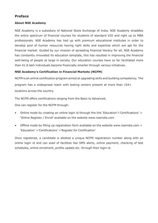 Preface
About NSE Academy
NSE Academy is a subsidiary of National Stock Exchange of India. NSE Academy straddles
the entire spectrum of financial courses for students of standard VIII and right up to MBA
professionals. NSE Academy has tied up with premium educational institutes in order to
develop pool of human resources having right skills and expertise which are apt for the
financial market. Guided by our mission of spreading financial literacy for all, NSE Academy
has constantly innovated its education template, this has resulted in improving the financial
well-being of people at large in society. Our education courses have so far facilitated more
than 41.8 lakh individuals become financially smarter through various initiatives.
NSE Academy’s Certification in Financial Markets (NCFM)
NCFM is an online certification program aimed at upgrading skills and building competency. The
program has a widespread reach with testing centers present at more than 154+
locations across the country.
The NCFM offers certifications ranging from the Basic to Advanced.
One can register for the NCFM through:
• Online mode by creating an online login id through the link ‘Education’>‘Certifications’ >
‘Online Register / Enroll’ available on the website www.nseindia.com
• Offline mode by filling up registration form available on the website www.nseindia.com >
‘Education’ >’Certifications’ >‘Register for Certification’
Once registered, a candidate is allotted a unique NCFM registration number along with an
online login id and can avail of facilities like SMS alerts, online payment, checking of test
schedules, online enrolment, profile update etc. through their login id.
 