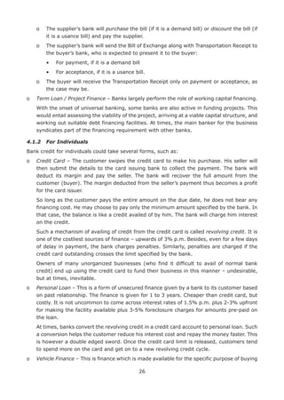 26
	 o	The supplier’s bank will purchase the bill (if it is a demand bill) or discount the bill (if
it is a usance bill) and pay the supplier.
	 o	The supplier’s bank will send the Bill of Exchange along with Transportation Receipt to
the buyer’s bank, who is expected to present it to the buyer:
		 •	 For payment, if it is a demand bill
		 •	 For acceptance, if it is a usance bill.
	 o	The buyer will receive the Transportation Receipt only on payment or acceptance, as
the case may be.
o	 Term Loan / Project Finance – Banks largely perform the role of working capital financing.
	With the onset of universal banking, some banks are also active in funding projects. This
would entail assessing the viability of the project, arriving at a viable capital structure, and
working out suitable debt financing facilities. At times, the main banker for the business
syndicates part of the financing requirement with other banks.
4.1.2	 For Individuals
Bank credit for individuals could take several forms, such as:
o	Credit Card – The customer swipes the credit card to make his purchase. His seller will
then submit the details to the card issuing bank to collect the payment. The bank will
deduct its margin and pay the seller. The bank will recover the full amount from the
customer (buyer). The margin deducted from the seller’s payment thus becomes a profit
for the card issuer.
	So long as the customer pays the entire amount on the due date, he does not bear any
financing cost. He may choose to pay only the minimum amount specified by the bank. In
that case, the balance is like a credit availed of by him. The bank will charge him interest
on the credit.
	Such a mechanism of availing of credit from the credit card is called revolving credit. It is
one of the costliest sources of finance – upwards of 3% p.m. Besides, even for a few days
of delay in payment, the bank charges penalties. Similarly, penalties are charged if the
credit card outstanding crosses the limit specified by the bank.
	Owners of many unorganized businesses (who find it difficult to avail of normal bank
credit) end up using the credit card to fund their business in this manner – undesirable,
but at times, inevitable.
o	Personal Loan – This is a form of unsecured finance given by a bank to its customer based
on past relationship. The finance is given for 1 to 3 years. Cheaper than credit card, but
costly. It is not uncommon to come across interest rates of 1.5% p.m. plus 2-3% upfront
for making the facility available plus 3-5% foreclosure charges for amounts pre-paid on
the loan.
	At times, banks convert the revolving credit in a credit card account to personal loan. Such
a conversion helps the customer reduce his interest cost and repay the money faster. This
is however a double edged sword. Once the credit card limit is released, customers tend
to spend more on the card and get on to a new revolving credit cycle.
o	Vehicle Finance – This is finance which is made available for the specific purpose of buying
 