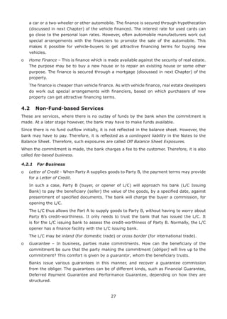 27
a car or a two-wheeler or other automobile. The finance is secured through hypothecation
(discussed in next Chapter) of the vehicle financed. The interest rate for used cards can
go close to the personal loan rates. However, often automobile manufacturers work out
special arrangements with the financiers to promote the sale of the automobile. This
makes it possible for vehicle-buyers to get attractive financing terms for buying new
vehicles.
o	Home Finance – This is finance which is made available against the security of real estate.
The purpose may be to buy a new house or to repair an existing house or some other
purpose. The finance is secured through a mortgage (discussed in next Chapter) of the
property.
	The finance is cheaper than vehicle finance. As with vehicle finance, real estate developers
do work out special arrangements with financiers, based on which purchasers of new
property can get attractive financing terms.
4.2	 Non-Fund-based Services
These are services, where there is no outlay of funds by the bank when the commitment is
made. At a later stage however, the bank may have to make funds available.
Since there is no fund outflow initially, it is not reflected in the balance sheet. However, the
bank may have to pay. Therefore, it is reflected as a contingent liability in the Notes to the
Balance Sheet. Therefore, such exposures are called Off Balance Sheet Exposures.
When the commitment is made, the bank charges a fee to the customer. Therefore, it is also
called fee-based business.
4.2.1	 For Business
o	Letter of Credit - When Party A supplies goods to Party B, the payment terms may provide
for a Letter of Credit.
	In such a case, Party B (buyer, or opener of L/C) will approach his bank (L/C Issuing
Bank) to pay the beneficiary (seller) the value of the goods, by a specified date, against
presentment of specified documents. The bank will charge the buyer a commission, for
opening the L/C.
	The L/C thus allows the Part A to supply goods to Party B, without having to worry about
Party B’s credit-worthiness. It only needs to trust the bank that has issued the L/C. It
is for the L/C issuing bank to assess the credit-worthiness of Party B. Normally, the L/C
opener has a finance facility with the L/C issuing bank.
	 The L/C may be inland (for domestic trade) or cross border (for international trade).
o	Guarantee – In business, parties make commitments. How can the beneficiary of the
commitment be sure that the party making the commitment (obliger) will live up to the
commitment? This comfort is given by a guarantor, whom the beneficiary trusts.
	Banks issue various guarantees in this manner, and recover a guarantee commission
from the obliger. The guarantees can be of different kinds, such as Financial Guarantee,
Deferred Payment Guarantee and Performance Guarantee, depending on how they are
structured.
 