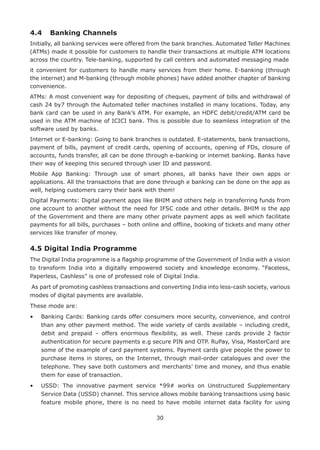 30
4.4	 Banking Channels
Initially, all banking services were offered from the bank branches. Automated Teller Machines
(ATMs) made it possible for customers to handle their transactions at multiple ATM locations
across the country. Tele-banking, supported by call centers and automated messaging made
it convenient for customers to handle many services from their home. E-banking (through
the internet) and M-banking (through mobile phones) have added another chapter of banking
convenience.
ATMs: A most convenient way for depositing of cheques, payment of bills and withdrawal of
cash 24 by7 through the Automated teller machines installed in many locations. Today, any
bank card can be used in any Bank’s ATM. For example, an HDFC debit/credit/ATM card be
used in the ATM machine of ICICI bank. This is possible due to seamless integration of the
software used by banks.
Internet or E-banking: Going to bank branches is outdated. E-statements, bank transactions,
payment of bills, payment of credit cards, opening of accounts, opening of FDs, closure of
accounts, funds transfer, all can be done through e-banking or internet banking. Banks have
their way of keeping this secured through user ID and password.
Mobile App Banking: Through use of smart phones, all banks have their own apps or
applications. All the transactions that are done through e banking can be done on the app as
well, helping customers carry their bank with them!
Digital Payments: Digital payment apps like BHIM and others help in transferring funds from
one account to another without the need for IFSC code and other details. BHIM is the app
of the Government and there are many other private payment apps as well which facilitate
payments for all bills, purchases – both online and offline, booking of tickets and many other
services like transfer of money.
4.5 Digital India Programme
The Digital India programme is a flagship programme of the Government of India with a vision
to transform India into a digitally empowered society and knowledge economy. “Faceless,
Paperless, Cashless” is one of professed role of Digital India.
As part of promoting cashless transactions and converting India into less-cash society, various
modes of digital payments are available.
These mode are:
•	Banking Cards: Banking cards offer consumers more security, convenience, and control
than any other payment method. The wide variety of cards available – including credit,
debit and prepaid – offers enormous flexibility, as well. These cards provide 2 factor
authentication for secure payments e.g secure PIN and OTP. RuPay, Visa, MasterCard are
some of the example of card payment systems. Payment cards give people the power to
purchase items in stores, on the Internet, through mail-order catalogues and over the
telephone. They save both customers and merchants’ time and money, and thus enable
them for ease of transaction.
•	USSD: The innovative payment service *99# works on Unstructured Supplementary
Service Data (USSD) channel. This service allows mobile banking transactions using basic
feature mobile phone, there is no need to have mobile internet data facility for using
 