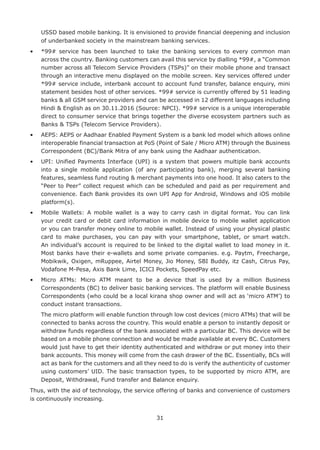 31
USSD based mobile banking. It is envisioned to provide financial deepening and inclusion
of underbanked society in the mainstream banking services.
•	 *99# service has been launched to take the banking services to every common man
across the country. Banking customers can avail this service by dialling *99#, a “Common
number across all Telecom Service Providers (TSPs)” on their mobile phone and transact
through an interactive menu displayed on the mobile screen. Key services offered under
*99# service include, interbank account to account fund transfer, balance enquiry, mini
statement besides host of other services. *99# service is currently offered by 51 leading
banks  all GSM service providers and can be accessed in 12 different languages including
Hindi  English as on 30.11.2016 (Source: NPCI). *99# service is a unique interoperable
direct to consumer service that brings together the diverse ecosystem partners such as
Banks  TSPs (Telecom Service Providers).
•	AEPS: AEPS or Aadhaar Enabled Payment System is a bank led model which allows online
interoperable financial transaction at PoS (Point of Sale / Micro ATM) through the Business
Correspondent (BC)/Bank Mitra of any bank using the Aadhaar authentication.
•	UPI: Unified Payments Interface (UPI) is a system that powers multiple bank accounts
into a single mobile application (of any participating bank), merging several banking
features, seamless fund routing  merchant payments into one hood. It also caters to the
“Peer to Peer” collect request which can be scheduled and paid as per requirement and
convenience. Each Bank provides its own UPI App for Android, Windows and iOS mobile
platform(s).
•	Mobile Wallets: A mobile wallet is a way to carry cash in digital format. You can link
your credit card or debit card information in mobile device to mobile wallet application
or you can transfer money online to mobile wallet. Instead of using your physical plastic
card to make purchases, you can pay with your smartphone, tablet, or smart watch.
An individual’s account is required to be linked to the digital wallet to load money in it.
Most banks have their e-wallets and some private companies. e.g. Paytm, Freecharge,
Mobikwik, Oxigen, mRuppee, Airtel Money, Jio Money, SBI Buddy, itz Cash, Citrus Pay,
Vodafone M-Pesa, Axis Bank Lime, ICICI Pockets, SpeedPay etc.
•	Micro ATMs: Micro ATM meant to be a device that is used by a million Business
Correspondents (BC) to deliver basic banking services. The platform will enable Business
Correspondents (who could be a local kirana shop owner and will act as ‘micro ATM’) to
conduct instant transactions.
	The micro platform will enable function through low cost devices (micro ATMs) that will be
connected to banks across the country. This would enable a person to instantly deposit or
withdraw funds regardless of the bank associated with a particular BC. This device will be
based on a mobile phone connection and would be made available at every BC. Customers
would just have to get their identity authenticated and withdraw or put money into their
bank accounts. This money will come from the cash drawer of the BC. Essentially, BCs will
act as bank for the customers and all they need to do is verify the authenticity of customer
using customers’ UID. The basic transaction types, to be supported by micro ATM, are
Deposit, Withdrawal, Fund transfer and Balance enquiry.
Thus, with the aid of technology, the service offering of banks and convenience of customers
is continuously increasing.
 