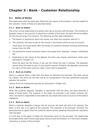 32
Chapter 5 : Bank - Customer Relationship
5.1	 Roles of Banks
The relationship with the bank gets defined by the nature of the product / service availed by
the customer. Some of these are described below:
5.1.1	 Bank as Debtor
This is the normal relationship of a person who has an account with the bank. The moment he
deposits money in the account, he becomes a creditor of the bank; the bank will be his debtor
for the amount lying in his account. The following are the legal implications:
o	 The banker is required to return the money only when the customer asks for it.
o	 The customer will have to ask for the money in the branch where he has an account.
	These days, of course banks offer the facility of anywhere banking including withdrawing
money from the ATM.
o	The demand for money should be made in the proper form. Example – cheque / withdrawal
slip
o	Depending on the nature of the deposit, the bank may impose restrictions, which were
discussed in Chapter [3].
	Once the bank has the money, it can use the money the way it chooses. The depositer
cannot direct the bank to use it in any specific manner. Similarly, the depositer cannot ask
for return of the same currency notes / coins that he deposited.
5.1.2	 Bank as Creditor
When a customer takes a loan from the bank, he becomes the borrower. The bank will be
his creditor. The terms for the loan will be as incorporated in the loan agreement executed
between the parties.
Various forms of creating the security are discussed in Chapter [6].
5.1.3	 Bank as Bailee
When the customer deposits valuables or documents with the bank, the bank becomes a
bailee of those items. The customer is the bailer. As provided in the Indian Contract Act,
1872, the bailer is responsible to the bailee for any losses that arise on account of the bailer’s
negligence.
5.1.4	 Bank as Agent
When a customer deposits a cheque into his account, the bank will send it for clearing. The
bank, in this role, is an agent of the customer. The customer is the principal. Similarly, the
bank becomes an agent when the customer leaves various standing instructions for payments
with the bank.
It is the duty of the agent to follow the instructions given by the principal. The relationship
terminates either when the principal gives notice of such termination, or in the event of death,
insolvency or lunacy of the principal.
 