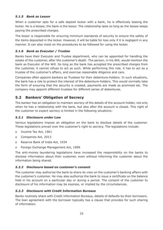 33
5.1.5	 Bank as Lessor
When a customer opts for a safe deposit locker with a bank, he is effectively leasing the
locker. He is a lessee, the bank is the lessor. The relationship lasts so long as the lessee keeps
paying the prescribed charges.
The lessor is responsible for ensuring minimum standards of security to ensure the safety of
the items deposited in the locker. However, it will be liable for loss only if it is negligent in any
manner. It can also insist on the procedures to be followed for using the locker.
5.1.6	 Bank as Executor / Trustee
Banks have their Executor and Trustee department, who can be appointed for handling the
estate of the customer, after the customer’s death. The person, in his Will, would mention the
bank as Executor of the Will. So long as the bank has accepted the prescribed charges from
the customer, it cannot refuse to act as such. While performing this role, it has to act as a
trustee of the customer’s affairs, and exercise reasonable diligence and care.
Companies often appoint bankers as Trustees for their debenture-holders. In such situations,
the bank has a role to protect the interest of the debenture-holders. This would normally take
the form of ensuring that the security is created, payments are made as promised etc. The
company may appoint different trustees for different series of debentures.
5.2	 Bankers’ Obligation of Secrecy
The banker has an obligation to maintain secrecy of the details of the account-holder, not only
when he has a relationship with the bank, but also after the account is closed. This right of
the customer to expect secrecy is limited in the following situations:
5.2.1	 Disclosure under Law
Various legislations impose an obligation on the bank to disclose details of the customer.
These legislations prevail over the customer’s right to secrecy. The legislations include:
o	 Income Tax Act, 1961
o	 Companies Act, 2013
o	 Reserve Bank of India Act, 1934
o	 Foreign Exchange Management Act, 1999
The anti-money laundering legislations have increased the responsibility on the banks to
disclose information about their customer, even without informing the customer about the
information being shared.
5.2.2	 Disclosure based on customer’s consent
The customer may authorize the bank to share its view on the customer’s banking affairs with
the customer’s customer. He may also authorize the bank to issue a certificate on the balance
held in his account on a particular day or during a period. The consent of the customer to
disclosure of his information may be express, or implied by the circumstances.
5.2.3	 Disclosure with Credit Information Bureaus
Banks routinely share with Credit Information Bureaus, details of defaults by their borrowers.
The loan agreement with the borrower typically has a clause that provides for such sharing
of information.
 