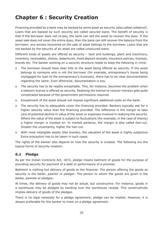35
Chapter 6 : Security Creation
Financing provided by a bank may be backed by some asset as security (also called collateral).
Loans that are backed by such security are called secured loans. The benefit of security is
that if the borrower does not re-pay, the bank can sell the asset to recover the dues. If the
asset sale does not cover the entire dues, then the bank can still recover the balance from the
borrower; any excess recovered on the sale of asset belongs to the borrower. Loans that are
not backed by the security of an asset are called unsecured loans.
Different kinds of assets are offered as security – land and buildings, plant and machinery,
inventory, receivables, shares, debentures, fixed deposit receipts, insurance policies, licenses,
brands etc. The banker working on a security structure needs to keep the following in mind:
o	The borrower should have clear title to the asset being offered as security. If the asset
belongs to someone who is not the borrower (for example, entrepreneur’s house being
mortgaged for loan to the entrepreneur’s business), there has to be clear documentation
regarding the same. Even otherwise, documentation is key.
o	The security has to be readily encashable. This, for instance, becomes the problem when
a telecom license is offered as security. Realising the license to recover moneys gets quite
complicated because of the government permissions required.
o	 Encashment of the asset should not impose significant additional costs on the bank.
o	The security has to adequately cover the financing provided. Bankers typically ask for a
higher security value than the financing provided. The difference is the margin to take
care of potential decline in value of the asset or expenses involved in realizing the security.
Where the value of the asset is subject to fluctuations (for example, in the case of shares)
a higher margin is insisted on. In market parlance, the margin is also called hair-cut.
Greater the uncertainty, higher the hair-cut.
o	With most intangible assets (like brands), the valuation of the asset is highly subjective
Extra precaution has to be taken in such cases.
The rights of the banker also depend on how the security is created. The following are the
typical forms of security creation:
6.1	 Pledge
As per the Indian Contracts Act, 1872, pledge means bailment of goods for the purpose of
providing security for payment of a debt or performance of a promise.
Bailment is nothing but delivery of goods to the financier. The person offering the goods as
security is the bailer, pawner or pledger. The person to whom the goods are given is the
bailee, pawnee or pledgee.
At times, the delivery of goods may not be actual, but constructive. For instance, goods in
a warehouse may be pledged by handing over the warehouse receipt. This constructively
implies delivery of goods of the pledgee.
There is no legal necessity for a pledge agreement; pledge can be implied. However, it is
always preferable for the banker to insist on a pledge agreement.
 