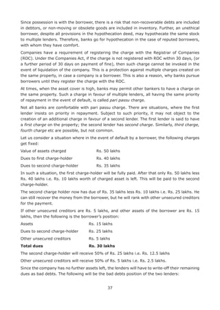 37
Since possession is with the borrower, there is a risk that non-recoverable debts are included
in debtors, or non-moving or obsolete goods are included in inventory. Further, an unethical
borrower, despite all provisions in the hypothecation deed, may hypothecate the same stock
to multiple lenders. Therefore, banks go for hypothecation in the case of reputed borrowers,
with whom they have comfort.
Companies have a requirement of registering the charge with the Registrar of Companies
(ROC). Under the Companies Act, if the charge is not registered with ROC within 30 days, (or
a further period of 30 days on payment of fine), then such charge cannot be invoked in the
event of liquidation of the company. This is a protection against multiple charges created on
the same property, in case a company is a borrower. This is also a reason, why banks pursue
borrowers until they register the charge with the ROC.
At times, when the asset cover is high, banks may permit other bankers to have a charge on
the same property. Such a charge in favour of multiple lenders, all having the same priority
of repayment in the event of default, is called pari passu charge.
Not all banks are comfortable with pari passu charge. There are situations, where the first
lender insists on priority in repayment. Subject to such priority, it may not object to the
creation of an additional charge in favour of a second lender. The first lender is said to have
a first charge on the property; the second lender has second charge. Similarly, third charge,
fourth charge etc are possible, but not common.
Let us consider a situation where in the event of default by a borrower, the following charges
get fixed:
Value of assets charged 				 Rs. 50 lakhs
Dues to first charge-holder 			 Rs. 40 lakhs
Dues to second charge-holder 			 Rs. 35 lakhs
In such a situation, the first charge-holder will be fully paid. After that only Rs. 50 lakhs less
Rs. 40 lakhs i.e. Rs. 10 lakhs worth of charged asset is left. This will be paid to the second
charge-holder.
The second charge holder now has due of Rs. 35 lakhs less Rs. 10 lakhs i.e. Rs. 25 lakhs. He
can still recover the money from the borrower, but he will rank with other unsecured creditors
for the payment.
If other unsecured creditors are Rs. 5 lakhs, and other assets of the borrower are Rs. 15
lakhs, then the following is the borrower’s position:
Assets 								 Rs. 15 lakhs
Dues to second charge-holder		 Rs. 25 lakhs
Other unsecured creditors			 Rs. 5 lakhs
Total dues 						 Rs. 30 lakhs
The second charge-holder will receive 50% of Rs. 25 lakhs i.e. Rs. 12.5 lakhs
Other unsecured creditors will receive 50% of Rs. 5 lakhs i.e. Rs. 2.5 lakhs.
Since the company has no further assets left, the lenders will have to write-off their remaining
dues as bad debts. The following will be the bad debts position of the two lenders:
 