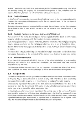 40
As with Conditional Sale, there is no personal obligation on the mortgager to pay. The banker
has to keep holding the property for an indeterminate period of time, until the dues are
cleared. Therefore, bankers are not comfortable with such mortgages.
6.3.4	 English Mortgage
In this form of mortgage, the mortgager transfers the property to the mortgagee absolutely.
However, the mortgagee will have to re-transfer the mortgaged property to the mortgager, if
the dues are paid off.
Since the mortgager assumes personal liability to repay, the mortgagee can sue the mortgager
for recovery of dues or seek a court decree to sell the property. This gives comfort to the
banker.
6.3.5	 Equitable Mortgage / Mortgage by Deposit of Title Deeds
As is clear from the name, the mortgager merely deposits the title deeds to immoveable
property with the mortgagee, with the intention of creating a security.
Such mortgages can only be created in Mumbai, Chennai or Kolkatta. The mortgaged property
may be located anywhere, but the mortgage creation has to be in any of these three cities.
Benefit of this kind of mortgage is that stamp duty is saved. Further, it is less time consuming
to create.
The risk is that a fraudulent mortgager may obtain multiple title deeds, and create multiple
mortgages, thus adding to the complexity of the banker when it comes to recovering money.
6.3.6	 Anomalous Mortgage
A mortgage which does not fall strictly into any of the above mortgages is an anomalous
mortgage. For instance, in a usufructuary mortgage, the mortgager may take personal
obligation to pay the dues.
The mortgage creation format is one of the key conditions in the sanction letter of the lender/
term sheet that the lender and borrower sign to freeze the terms of their arrangement.
6.4 	 Assignment
The Banker may provide finance against the security of an actionable claim. Under the Transfer
of Property Act, an actionable claim is a claim to any debt other than a debt secured by
mortgage of immovable property or by hypothecation or pledge of movable property.
Since security depends on the quality of the debt, bankers are comfortable if the dues to the
borrower are from the Government. With such a structure, the bank can earn a return that is
higher than what is normal for taking a sovereign risk.
In housing loans, where repayment depends on the earning cycle of the borrower, financiers
tend to ask for assignment of life insurance policy that covers the life of the borrower. This can
be done by mentioning the same in the reverse of the insurance policy document, along with
signature of the assigner. Alternatively, a separate deed of assignment can be signed. Either
way, the insurance company needs to be informed about the assignment.
 