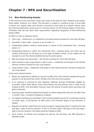 41
Chapter 7 : NPA and Securitisation
7.1	 Non-Performing Assets
In the normal course, borrowers repay their dues to the bank by their respective due dates.
Some debts, however, turn sticky. The borrower is unable or unwilling to pay. If such debt
is shown as a regular debt, and interest is accrued on such debt as a regular income, then
the financial statements would give an incorrect picture of the financial status of the bank.
Therefore, RBI has laid down strict requirements regarding recognition of Non-Performing
Assets (NPA).
An NPA is a loan or advance where:
o	Term Loan – interest and / or instalment of principal remains overdue for more than 90 days.
o	 Overdraft / Cash credit - account is out of order i.e.
o	Outstanding balance remains continuously in excess of the sanctioned limit / drawing
power; or
o	Outstanding balance is within the sanctioned limit / drawing power, but there are no
credits continuously for 90 days as on the date of balance sheet, or the credits are not
enough to cover the interest debited during the same period.
o	 Bills purchased and discounted – bill remains overdue for more than 90 days.
o	Short duration crops (crop season is upto a year) – instalment of principal or the interest
thereon remains overdue for two crop seasons.
o	Long duration crops - instalment of principal or the interest thereon remains overdue for
one crop season.
A few more relevant points –
o	Banks are supposed to classify an account as NPA only if the interest charged during any
quarter is not serviced fully within 90 days from the end of the quarter.
o	If an advance is covered by term deposits, National Savings Certificates eligible for
surrender, Indira Vikas Patras, Kisan Vikas Patras and Life policies, then it need not be
treated as NPA. This exemption however does not extend to government securities and
gold ornaments.
o	Drawing power should be determined based on stocks statements that are not older than
3 months. Else, it would be treated as irregular.
o	If irregular drawings are permitted in the working capital account for a continuous period
of ninety days, it will become an NPA (even if the financial status of the borrower is
stable).
o	Regular and ad hoc credit limits are to be reviewed / regularized within 3 months from the
due date / date of ad hoc sanction. If this is not done within 180 days of the due date /
date of ad hoc sanction, the asset would be treated as NPA.
o	Once arrears of interest and principal are paid by the borrower, the NPA becomes a
standard asset.
 
