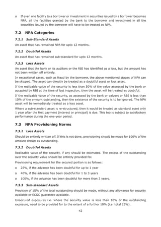 42
o	If even one facility to a borrower or investment in securities issued by a borrower becomes
NPA, all the facilities granted by the bank to the borrower and investment in all the
securities issued by the borrower will have to be treated as NPA.
7.2	 NPA Categories
7.2.1	 Sub-Standard Assets
An asset that has remained NPA for upto 12 months.
7.2.2	 Doubtful Assets
An asset that has remained sub-standard for upto 12 months.
7.2.3	 Loss Assets
An asset that the bank or its auditors or the RBI has identified as a loss, but the amount has
not been written off entirely.
In exceptional cases, such as fraud by the borrower, the above mentioned stages of NPA can
be skipped. The asset can directly be treated as a doubtful asset or loss asset.
If the realizable value of the security is less than 50% of the value assessed by the bank or
accepted by RBI at the time of last inspection, then the asset will be treated as doubtful.
If the realizable value of the security, as assessed by the bank or valuers or RBI is less than
10% of the amount outstanding, then the existence of the security is to be ignored. The NPA
asset will be immediately treated as a loss asset.
Where a sub-standard asset is re-structured, then it would be treated as standard asset only
1 year after the first payment (interest or principal) is due. This too is subject to satisfactory
performance during the one-year period.
7.3	 NPA Provisioning Norms
7.3.1	 Loss Assets
Should be entirely written off. If this is not done, provisioning should be made for 100% of the
amount shown as outstanding.
7.3.2	 Doubtful Assets
Realisable value of the security, if any should be estimated. The excess of the outstanding
over the security value should be entirely provided for.
Provisioning requirement for the secured portion is as follows:
o	 25%, if the advance has been doubtful for up to 1 year
o	 40%, if the advance has been doubtful for 1 to 3 years
o	 100%, if the advance has been doubtful for more than 3 years.
7.3.3	 Sub-standard Assets
Provision of 15% of the total outstanding should be made, without any allowance for security
available or ECGC guarantee available.
Unsecured exposures i.e. where the security value is less than 10% of the outstanding
exposure, need to be provided for to the extent of a further 10% (i.e. total 25%).
 