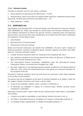 43
7.3.4	 Standard Assets
Provision is required, even for such assets, as follows:
o	 Direct advances to agricultural and SME sectors – 0.25%
o	 Personal loans, loans in the nature of capital market exposures, residential housing loans
beyond Rs. 20 lakhs and commercial real estate loans – 1%
o	 Other advances – 0.40%
7.4	 SARFAESI Act
Securitisation and Reconstruction of Financial Assets and Enforcement of Security Interest,
2002 (SARFAESI Act, 2002) was enacted to provide banks and financial institutions with a
more effective framework to enforce the security structure underlying loans and advances
given by them, and recover their dues expeditiously. As is evident from the name, it addresses
the regulation of three distinct areas:
o	 Securitisation
o	 Reconstruction of Financial Assets
o	 Enforcement of Security Interest
Banks and Financial Institutions can benefit from SARFAESI. The term ‘bank’ includes all
banking companies, including co-operative banks. However, regional rural banks have been
kept out. ‘Financial institution’ means:
o	 A public financial institution within the meaning of the Companies Act, 2013
o	Any institution specified by the Central Government under the Recovery of Debts due to
Bank and Financial Institutions Act, 1993
o	The International Finance Corporation, established under the International Finance
Corporation (Status, Immunities and Privileges) Act, 1958
o	Any other institution or non-banking financial company as defined in the Reserve Bank of
India Act, 1934, which the Central Government may specify as a financial institution for
the purposes of the Act.
The bank or financial institution which has lent money to a borrower is also called originator
in the context of securitization.
The person who has an obligation to the bank or financial institution is an obligor. Under the
Act, obligor includes a borrower and means a person liable:
o	 To pay to the originator, whether under a contract or otherwise; or
o	To discharge any obligation in respect of a financial asset, whether existing, future,
conditional or contingent.
What does ‘financial asset’ mean? Under the Act, financial asset means debt or receivables,
and includes:
o	 A claim to any debt or receivables, or part thereof, whether secured or not; or
o	 Any debt or receivable secured by mortgage of or charge in immoveable property; or
o	 A mortgage charge, hypothecation or pledge of moveable property; or
 