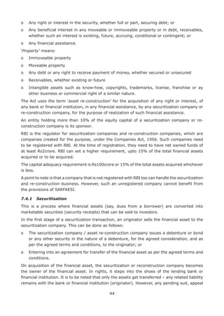 44
o	 Any right or interest in the security, whether full or part, securing debt; or
o	Any beneficial interest in any moveable or immoveable property or in debt, receivables,
whether such an interest is existing, future, accruing, conditional or contingent; or
o	 Any financial assistance.
‘Property’ means:
o	 Immoveable property
o	 Moveable property
o	 Any debt or any right to receive payment of money, whether secured or unsecured
o	 Receivables, whether existing or future
o	Intangible assets such as know-how, copyrights, trademarks, license, franchise or ay
other business or commercial right of a similar nature.
The Act uses the term ‘asset re-construction’ for the acquisition of any right or interest, of
any bank or financial institution, in any financial assistance, by any securitization company or
re-construction company, for the purpose of realization of such financial assistance.
An entity holding more than 10% of the equity capital of a securitization company or re-
construction company is its sponsor.
RBI is the regulator for securitization companies and re-construction companies, which are
companies created for the purpose, under the Companies Act, 1956. Such companies need
to be registered with RBI. At the time of registration, they need to have net owned funds of
at least Rs2crore. RBI can set a higher requirement, upto 15% of the total financial assets
acquired or to be acquired.
The capital adequacy requirement is Rs100crore or 15% of the total assets acquired whichever
is less.
A point to note is that a company that is not registered with RBI too can handle the securitization
and re-construction business. However, such an unregistered company cannot benefit from
the provisions of SARFAESI.
7.4.1	 Securitisation
This is a process where financial assets (say, dues from a borrower) are converted into
marketable securities (security receipts) that can be sold to investors.
In the first stage of a securitization transaction, an originator sells the financial asset to the
securitization company. This can be done as follows:
o	The securitization company / asset re-construction company issues a debenture or bond
or any other security in the nature of a debenture, for the agreed consideration, and as
per the agreed terms and conditions, to the originator; or
o	Entering into an agreement for transfer of the financial asset as per the agreed terms and
conditions.
On acquisition of the financial asset, the securitization or reconstruction company becomes
the owner of the financial asset. In rights, it steps into the shoes of the lending bank or
financial institution. It is to be noted that only the assets get transferred – any related liability
remains with the bank or financial institution (originator). However, any pending suit, appeal
 
