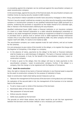 45
or proceeding against the originator can be continued against the securitization company or
asset reconstruction company.
In the second stage, against the security of the financial asset, the securitization company can
mobilise money by issuing security receipts to QIB investors.
Thus, securitization makes it possible to transfer loans secured by mortgage or other charges.
The term ‘security receipt’ is defined as a receipt or any other security issued by a securitization
company or reconstruction company to any qualified institutional buyer (QIB) pursuant to a
scheme, evidencing the purchase or acquisition by the holder thereof of an undivided right,
title or interest in the financial asset underlying the securitization.
Qualified institutional buyer (QIB) means a financial institution or an insurance company
or a bank or a state financial corporation or a state industrial development corporation or
trustee or any asset management company making an investment on behalf of a mutual fund
or provident fund or gratuity fund or pension fund or SEBI-registered foreign institutional
investor (FII) or any other body corporate specified by SEBI. Any other company will have to
register itself with SEBI, if it wants to be treated as QIB.
The securitization company can create separate trusts for each scheme, and act as trustee
for the schemes.
It is not compulsory to give notice of the transfer to the obliger; or to register the charge with
the Registrar of Companies, if the obliger is a company.
o	In the absence of notice, payments by the obliger to the bank or financial institution
shall be treated as a valid discharge of obligation. The bank or financial institution shall
receive the proceeds, in trust, for the benefit of the securitization company / asset re-
construction company.
o	If notice is given to the obliger, then the obliger will have to make payments to the
securitization company / asset re-construction company. Further, if the obliger is a
company, then the charge is to be registered with the Registrar of Companies.
7.4.2	 Asset Re-construction
Here, the right or interest of any bank or financial institution in any financial asset is acquired
by the asset re-construction company for the purpose of realization of dues.
Asset re-construction might entail taking several measures such as:
o	Takeover the management of the business of the borrower or bring about any such change.
On realization of the secured debt in full, the management of the business is to be restored
back to the borrower.
o	 To sell or lease a part or whole of the business of the borrower.
o	 Reschedule debts of the borrower.
o	 Take possession of secured asset
o	 Enforce security interest
o	 Settle dues payable by the borrower
The grounds on which these actions may be taken would be as per the loan agreement
between the borrower and the lender. Default is not a necessary pre-condition.
 
