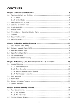 1
CONTENTS
Chapter 1 : Introduction to Banking ...................................................................... 6
1.1	 Fundamental Role and Evolution ........................................................................ 6	
1.1.1	 India .................................................................................................... 6	
1.1.2	 United States ........................................................................................ 8
1.2	 Banking Structure in India ................................................................................10
1.3	 Licensing of Banks in India ...............................................................................10
1.4	 Branch Licensing .............................................................................................11
1.5	 Foreign Banks ................................................................................................12
1.6	 Private Banks – Capital and Voting Rights ...........................................................13
1.7	 Dividend ........................................................................................................13
1.8	 Corporate Governance .....................................................................................14
1.9	 Payment Banks................................................................................................ 14
Chapter 2 : Banking and the Economy ................................................................. 15
2.1	 Cash Reserve Ratio (CRR) ................................................................................15
2.2	 Statutory Liquidity Ratio (SLR) ..........................................................................15
2.3	 Repo and Reverse Repo ...................................................................................16
2.4	 Open Market Operations ..................................................................................16
2.5	 Security Valuation ...........................................................................................17
2.6	 Capital Account Convertibility ...........................................................................18
Chapter 3 : Bank Deposits, Nomination and Deposit Insurance ........................... 19
3.1	 Kinds of Deposits ............................................................................................19	
3.1.1	 Demand Deposits .................................................................................19	
3.1.2	 Term Deposits ......................................................................................20	
3.1.3	 Hybrid Deposits / Flexi Deposits .............................................................21	
3.1.4	 Non-Resident Accounts ..........................................................................21
3.2	 Joint Accounts ................................................................................................22
3.3	 Nomination ....................................................................................................22
3.4	 Closure of Deposit Accounts .............................................................................23
3.5	 Deposit Insurance ...........................................................................................23
Chapter 4 : Other Banking Services ..................................................................... 25
4.1	 Fund-based Services .......................................................................................25	
4.1.1	 For Business ........................................................................................25	
4.1.2	 For Individuals .....................................................................................26
4.2	 Non-Fund-based Services .................................................................................26
 