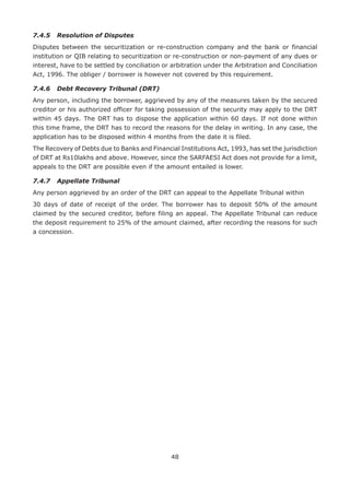 48
7.4.5	 Resolution of Disputes
Disputes between the securitization or re-construction company and the bank or financial
institution or QIB relating to securitization or re-construction or non-payment of any dues or
interest, have to be settled by conciliation or arbitration under the Arbitration and Conciliation
Act, 1996. The obliger / borrower is however not covered by this requirement.
7.4.6	 Debt Recovery Tribunal (DRT)
Any person, including the borrower, aggrieved by any of the measures taken by the secured
creditor or his authorized officer for taking possession of the security may apply to the DRT
within 45 days. The DRT has to dispose the application within 60 days. If not done within
this time frame, the DRT has to record the reasons for the delay in writing. In any case, the
application has to be disposed within 4 months from the date it is filed.
The Recovery of Debts due to Banks and Financial Institutions Act, 1993, has set the jurisdiction
of DRT at Rs10lakhs and above. However, since the SARFAESI Act does not provide for a limit,
appeals to the DRT are possible even if the amount entailed is lower.
7.4.7	 Appellate Tribunal
Any person aggrieved by an order of the DRT can appeal to the Appellate Tribunal within
30 days of date of receipt of the order. The borrower has to deposit 50% of the amount
claimed by the secured creditor, before filing an appeal. The Appellate Tribunal can reduce
the deposit requirement to 25% of the amount claimed, after recording the reasons for such
a concession.
 