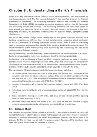49
Chapter 8 : Understanding a Bank’s Financials
Banks are a key intermediary in the financial sector. Being companies, they are covered by
the Companies Act, 2013. The Act, through Schedule VI has specified a format for financial
statements of companies. The Accounting Standards Board of the Institute of Chartered
Accountants of India (ICAI) formulates accounting standards, with a view to harmonise
the accounting policies and practices. The Accounting Standards are formulated based on
international best practices. When a company does not prepare its accounts in line with
accounting standards, the statutory auditor qualifies his auditor’s report, highlighting areas
of difference.
RBI, on its part, wishes to align Indian banking system with global standards. Further, since
banking companies are different from normal manufacturing companies, direct application
of the ICAI standards to banking companies created issues. With a view to eliminating
gaps in compliance with accounting standards by banks, a Working Group was created. The
recommendations of the Working Group were accepted by RBI. Accordingly, RBI has issued
guidelines to be followed by banks.
Among other things, RBI has prescribed certain minimum disclosures in the Notes to Accounts.
Banks are encouraged to make more disclosures than the minimum prescribed.
On January 2010, the Ministry of Corporate Affairs issued a road map for India to transition
to International Financial Reporting Standards (IFRS). India has opted to go for a mechanism
of convergence. This means that IFRS is not being directly made applicable in India. Instead,
the ICAI will bring out accounting standards which would be in line with the IFRS.
The transition to IFRS in India is scheduled to happen in phases as follows:
o	In the first phase, companies included in Nifty 50 or BSE Sensex, and companies whose
securities are listed on stock exchanges outside India and all other companies having
net worth of Rs. 1,000 crore will prepare and present financial statements using Indian
Accounting Standards converged with IFRS, from April 2011.
o	Insurance companies will converge their opening balance sheets with IFRS from April
2012.
o	Scheduled commercial banks and urban cooperative banks will adopt IFRS from April 1,
2013.
o	Listed companies having net worth of Rs. 500 crore or less will convert their opening
balance sheet as at April 1, 2014.
o	Un-listed companies having net worth of Rs. 500 crore or less will continue to apply
existing accounting standards, which might be modified from time to time.
8.1	 Balance Sheet
The following summarised balance sheet of a bank for 1 year gives an idea of the nature of
items that feature in a bank’s balance sheet. As the reader will appreciate, details of each item
are given in separate schedules in the bank’s Annual Report. Similarly, the details need to be
provided for the previous year as well. The previous year’s figures and the schedules have
been kept out of this Chapter, for the sake of brevity.
 