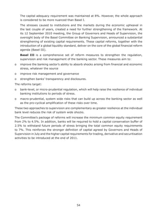 54
	The capital adequacy requirement was maintained at 8%. However, the whole approach
is considered to be more nuanced than Basel I.
	The stresses caused to institutions and the markets during the economic upheaval in
the last couple of years, created a need for further strengthening of the framework. At
its 12 September 2010 meeting, the Group of Governors and Heads of Supervision, the
oversight body of the Basel Committee on Banking Supervision, announced a substantial
strengthening of existing capital requirements. These capital reforms, together with the
introduction of a global liquidity standard, deliver on the core of the global financial reform
agenda (Basel III).
	Basel III is a comprehensive set of reform measures to strengthen the regulation,
supervision and risk management of the banking sector. These measures aim to:
o	improve the banking sector’s ability to absorb shocks arising from financial and economic
stress, whatever the source
o	 improve risk management and governance
o	 strengthen banks’ transparency and disclosures.
The reforms target:
o	bank-level, or micro-prudential regulation, which will help raise the resilience of individual
banking institutions to periods of stress.
o	macro-prudential, system wide risks that can build up across the banking sector as well
as the pro-cyclical amplification of these risks over time.
These two approaches to supervision are complementary as greater resilience at the individual
bank level reduces the risk of system wide shocks.
The Committee’s package of reforms will increase the minimum common equity requirement
from 2% to 4.5%. In addition, banks will be required to hold a capital conservation buffer of
2.5% to withstand future periods of stress bringing the total common equity requirements
to 7%. This reinforces the stronger definition of capital agreed by Governors and Heads of
Supervision in July and the higher capital requirements for trading, derivative and securitisation
activities to be introduced at the end of 2011.
 