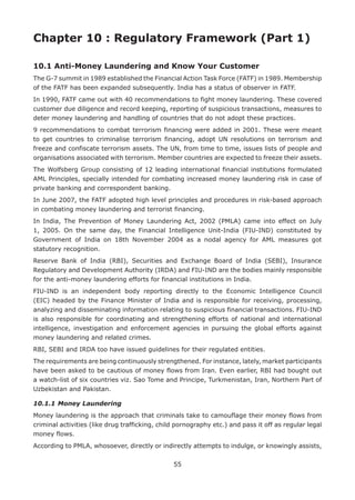 55
Chapter 10 : Regulatory Framework (Part 1)
10.1 Anti-Money Laundering and Know Your Customer
The G-7 summit in 1989 established the Financial Action Task Force (FATF) in 1989. Membership
of the FATF has been expanded subsequently. India has a status of observer in FATF.
In 1990, FATF came out with 40 recommendations to fight money laundering. These covered
customer due diligence and record keeping, reporting of suspicious transactions, measures to
deter money laundering and handling of countries that do not adopt these practices.
9 recommendations to combat terrorism financing were added in 2001. These were meant
to get countries to criminalise terrorism financing, adopt UN resolutions on terrorism and
freeze and confiscate terrorism assets. The UN, from time to time, issues lists of people and
organisations associated with terrorism. Member countries are expected to freeze their assets.
The Wolfsberg Group consisting of 12 leading international financial institutions formulated
AML Principles, specially intended for combating increased money laundering risk in case of
private banking and correspondent banking.
In June 2007, the FATF adopted high level principles and procedures in risk-based approach
in combating money laundering and terrorist financing.
In India, The Prevention of Money Laundering Act, 2002 (PMLA) came into effect on July
1, 2005. On the same day, the Financial Intelligence Unit-India (FIU-IND) constituted by
Government of India on 18th November 2004 as a nodal agency for AML measures got
statutory recognition.
Reserve Bank of India (RBI), Securities and Exchange Board of India (SEBI), Insurance
Regulatory and Development Authority (IRDA) and FIU-IND are the bodies mainly responsible
for the anti-money laundering efforts for financial institutions in India.
FIU-IND is an independent body reporting directly to the Economic Intelligence Council
(EIC) headed by the Finance Minister of India and is responsible for receiving, processing,
analyzing and disseminating information relating to suspicious financial transactions. FIU-IND
is also responsible for coordinating and strengthening efforts of national and international
intelligence, investigation and enforcement agencies in pursuing the global efforts against
money laundering and related crimes.
RBI, SEBI and IRDA too have issued guidelines for their regulated entities.
The requirements are being continuously strengthened. For instance, lately, market participants
have been asked to be cautious of money flows from Iran. Even earlier, RBI had bought out
a watch-list of six countries viz. Sao Tome and Principe, Turkmenistan, Iran, Northern Part of
Uzbekistan and Pakistan.
10.1.1	Money Laundering
Money laundering is the approach that criminals take to camouflage their money flows from
criminal activities (like drug trafficking, child pornography etc.) and pass it off as regular legal
money flows.
According to PMLA, whosoever, directly or indirectly attempts to indulge, or knowingly assists,
 