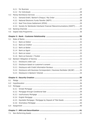 2	
4.2.1	 For Business ........................................................................................27	
4.2.2	 For Individuals .....................................................................................28
4.3	 Money Remittance Services ..............................................................................28	
4.3.1	 Demand Draft / Banker’s Cheque / Pay Order ............................................28	
4.3.2	 National Electronic Funds Transfer (NEFT) .................................................28	
4.3.3	 Real Time Gross Settlement (RTGS) ........................................................29	
4.3.4	 Society for Worldwide Interbank Financial Telecommunications (SWIFT) ........29
4.4	 Banking Channels ...........................................................................................30
4.5	 Digital India Programme.................................................................................... 30
Chapter 5 : Bank - Customer Relationship ........................................................... 32
5.1	 Roles of Banks ................................................................................................32	
5.1.1	 Bank as Debtor ....................................................................................32	
5.1.2	 Bank as Creditor ...................................................................................32	
5.1.3	 Bank as Bailee ......................................................................................32	
5.1.4	 Bank as Agent ......................................................................................32	
5.1.5	 Bank as Lessor .....................................................................................33	
5.1.6	 Bank as Executor / Trustee .....................................................................33
5.2	 Bankers’ Obligation of Secrecy ..........................................................................33	
5.2.1	 Disclosure under Law ............................................................................33	
5.2.2	 Disclosure based on customer’s consent ...................................................33	
5.2.3	 Disclosure with Credit Information Bureaus ..............................................33	
5.2.4	 Disclosure with Business Correspondent / Business Facilitater (BC/BF) .........34	
5.2.5	 Disclosure in Bankers’ Interest ................................................................34
Chapter 6 : Security Creation ............................................................................... 35
6.1	 Pledge 	...........................................................................................................35
6.2	 Hypothecation ................................................................................................36
6.3	 Mortgage .......................................................................................................39	
6.3.1	 Simple Mortgage ..................................................................................39	
6.3.2	 Mortgage through Conditional Sale ..........................................................39	
6.3.3	 Usufructuary Mortgage ..........................................................................39	
6.3.4	 English Mortgage ..................................................................................40	
6.3.5	 Equitable Mortgage / Mortgage by Deposit of Title Deeds ............................40	
6.3.6	 Anomalous Mortgage .............................................................................40
6.4	 Assignment ....................................................................................................40
Chapter 7 : NPA and Securitisation ...................................................................... 41
7.1	 Non-Performing Assets ....................................................................................41
 