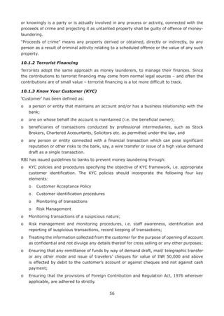 56
or knowingly is a party or is actually involved in any process or activity, connected with the
proceeds of crime and projecting it as untainted property shall be guilty of offence of money-
laundering.
“Proceeds of crime” means any property derived or obtained, directly or indirectly, by any
person as a result of criminal activity relating to a scheduled offence or the value of any such
property.
10.1.2	Terrorist Financing
Terrorists adopt the same approach as money launderers, to manage their finances. Since
the contributions to terrorist financing may come from normal legal sources – and often the
contributions are of small value – terrorist financing is a lot more difficult to track.
10.1.3	Know Your Customer (KYC)
‘Customer’ has been defined as:
o	a person or entity that maintains an account and/or has a business relationship with the
bank;
o	 one on whose behalf the account is maintained (i.e. the beneficial owner);
o	beneficiaries of transactions conducted by professional intermediaries, such as Stock
Brokers, Chartered Accountants, Solicitors etc. as permitted under the law, and
o	any person or entity connected with a financial transaction which can pose significant
reputation or other risks to the bank, say, a wire transfer or issue of a high value demand
draft as a single transaction.
RBI has issued guidelines to banks to prevent money laundering through:
o	KYC policies and procedures specifying the objective of KYC framework, i.e. appropriate
customer identification. The KYC policies should incorporate the following four key
elements:
	 o	 Customer Acceptance Policy
	 o	 Customer identification procedures
	 o	 Monitoring of transactions
	 o	 Risk Management
o	 Monitoring transactions of a suspicious nature;
o	Risk management and monitoring procedures, i.e. staff awareness, identification and
reporting of suspicious transactions, record keeping of transactions;
o	Treating the information collected from the customer for the purpose of opening of account
as confidential and not divulge any details thereof for cross selling or any other purposes;
o	Ensuring that any remittance of funds by way of demand draft, mail/ telegraphic transfer
or any other mode and issue of travelers’ cheques for value of INR 50,000 and above
is effected by debit to the customer’s account or against cheques and not against cash
payment;
o	Ensuring that the provisions of Foreign Contribution and Regulation Act, 1976 wherever
applicable, are adhered to strictly.
 