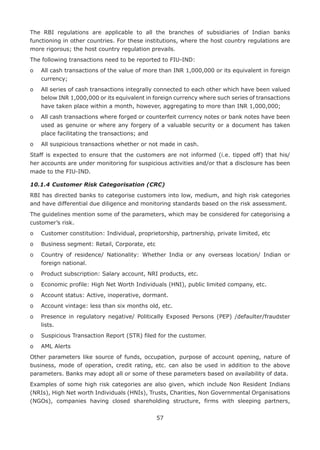 57
The RBI regulations are applicable to all the branches of subsidiaries of Indian banks
functioning in other countries. For these institutions, where the host country regulations are
more rigorous; the host country regulation prevails.
The following transactions need to be reported to FIU-IND:
o	All cash transactions of the value of more than INR 1,000,000 or its equivalent in foreign
currency;
o	All series of cash transactions integrally connected to each other which have been valued
below INR 1,000,000 or its equivalent in foreign currency where such series of transactions
have taken place within a month, however, aggregating to more than INR 1,000,000;
o	All cash transactions where forged or counterfeit currency notes or bank notes have been
used as genuine or where any forgery of a valuable security or a document has taken
place facilitating the transactions; and
o	 All suspicious transactions whether or not made in cash.
Staff is expected to ensure that the customers are not informed (i.e. tipped off) that his/
her accounts are under monitoring for suspicious activities and/or that a disclosure has been
made to the FIU-IND.
10.1.4	Customer Risk Categorisation (CRC)
RBI has directed banks to categorise customers into low, medium, and high risk categories
and have differential due diligence and monitoring standards based on the risk assessment.
The guidelines mention some of the parameters, which may be considered for categorising a
customer’s risk.
o	 Customer constitution: Individual, proprietorship, partnership, private limited, etc
o	 Business segment: Retail, Corporate, etc
o	Country of residence/ Nationality: Whether India or any overseas location/ Indian or
foreign national.
o	 Product subscription: Salary account, NRI products, etc.
o	 Economic profile: High Net Worth Individuals (HNI), public limited company, etc.
o	 Account status: Active, inoperative, dormant.
o	 Account vintage: less than six months old, etc.
o	Presence in regulatory negative/ Politically Exposed Persons (PEP) /defaulter/fraudster
lists.
o	 Suspicious Transaction Report (STR) filed for the customer.
o	 AML Alerts
Other parameters like source of funds, occupation, purpose of account opening, nature of
business, mode of operation, credit rating, etc. can also be used in addition to the above
parameters. Banks may adopt all or some of these parameters based on availability of data.
Examples of some high risk categories are also given, which include Non Resident Indians
(NRIs), High Net worth Individuals (HNIs), Trusts, Charities, Non Governmental Organisations
(NGOs), companies having closed shareholding structure, firms with sleeping partners,
 