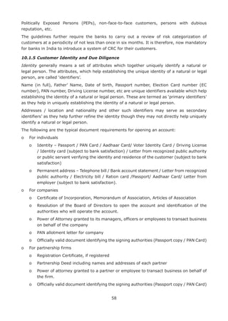 58
Politically Exposed Persons (PEPs), non-face-to-face customers, persons with dubious
reputation, etc.
The guidelines further require the banks to carry out a review of risk categorization of
customers at a periodicity of not less than once in six months. It is therefore, now mandatory
for banks in India to introduce a system of CRC for their customers.
10.1.5	Customer Identity and Due Diligence
Identity generally means a set of attributes which together uniquely identify a natural or
legal person. The attributes, which help establishing the unique identity of a natural or legal
person, are called ‘identifiers’.
Name (in full), Father’ Name, Date of birth, Passport number, Election Card number (EC
number), PAN number, Driving License number, etc are unique identifiers available which help
establishing the identity of a natural or legal person. These are termed as ‘primary identifiers’
as they help in uniquely establishing the identity of a natural or legal person.
Addresses / location and nationality and other such identifiers may serve as secondary
identifiers’ as they help further refine the identity though they may not directly help uniquely
identify a natural or legal person.
The following are the typical document requirements for opening an account:
o	 For individuals
	 o	Identity – Passport / PAN Card / Aadhaar Card/ Voter Identity Card / Driving License
/ Identity card (subject to bank satisfaction) / Letter from recognized public authority
or public servant verifying the identity and residence of the customer (subject to bank
satisfaction)
	 o	Permanent address – Telephone bill / Bank account statement / Letter from recognized
public authority / Electricity bill / Ration card /Passport/ Aadhaar Card/ Letter from
employer (subject to bank satisfaction).
o	 For companies
	 o	 Certificate of Incorporation, Memorandum of Association, Articles of Association
	 o	Resolution of the Board of Directors to open the account and identification of the
authorities who will operate the account.
	 o	Power of Attorney granted to its managers, officers or employees to transact business
on behalf of the company
	 o	 PAN allotment letter for company
	 o	Officially valid document identifying the signing authorities (Passport copy / PAN Card)
o	 For partnership firms
	 o	 Registration Certificate, if registered
	 o	 Partnership Deed including names and addresses of each partner
	 o	Power of attorney granted to a partner or employee to transact business on behalf of
the firm.
	 o	Officially valid document identifying the signing authorities (Passport copy / PAN Card)
 