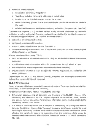 59
o	 For trusts and foundations
	 o	 Registration Certificate, if registered
	 o	 Trust Deed including names and addresses of each trustee
	 o	 Resolution of the board of trustees to open the account
	 o	Power of attorney granted to a trustee or employee to transact business on behalf of
the trust.
	 o	Officially valid document identifying the signing authorities (Passport copy / PAN Card)
Customer Due Diligence (CDD) has been defined as any measure undertaken by a financial
institution to collect and verify information and positively establish the identity of a customer.
A bank should apply Customer Due Diligence measures when it:
o	 establishes a business relationship;
o	 carries out an occasional transaction;
o	 suspects money laundering or terrorist financing; or
o	doubts the veracity of documents, data or information previously obtained for the purpose
of identification or verification
When a bank is unable to apply CDD, it
o	must not establish a business relationship or carry out an occasional transaction with the
customer;
o	 should not carry out a transaction with or for the customer through a bank account;
o	 should terminate all existing business relationship with the customer;
o	should consider whether it ought to report to FIU-IND/ Regulators, in accordance with
extant guidelines.
Depending on the CRC, CDD may be basic (normal), simplified (low income group for financial
inclusion) or enhanced (high risk category).
10.1.6	Wire Transfers
Money is transferred between accounts through wire transfers. These may be domestic (within
the country) or cross-border (across countries).
For domestic wire transfers, RBI has stipulated the following:
o	Information accompanying all domestic wire transfers of Rs.50,000/- (Rupees Fifty
Thousand) and above must include complete originator information i.e. name, address
and account number etc., unless full originator information can be made available to the
beneficiary bank by other means.
o	If a bank has reason to believe that a customer is intentionally structuring wire transfer
to below Rs.50,000/- (Rupees Fifty Thousand) to several beneficiaries in order to avoid
reporting or monitoring, the bank must insist on complete customer identification before
effecting the transfer. In case of no cooperation from the customer, efforts should be
made to establish his identity and Suspicious Transaction Report (STR) should be made to
FIU-IND.
 