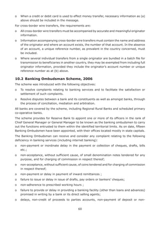 60
o	When a credit or debit card is used to effect money transfer, necessary information as (a)
above should be included in the message.
For cross-border wire transfers, the requirements are:
o	All cross-border wire transfers must be accompanied by accurate and meaningful originator
information.
o	Information accompanying cross-border wire transfers must contain the name and address
of the originator and where an account exists, the number of that account. In the absence
of an account, a unique reference number, as prevalent in the country concerned, must
be included.
o	Where several individual transfers from a single originator are bundled in a batch file for
transmission to beneficiaries in another country, they may be exempted from including full
originator information, provided they include the originator’s account number or unique
reference number as at (b) above.
10.2	 Banking Ombudsman Scheme, 2006
The scheme was introduced with the following objectives:
o	To resolve complaints relating to banking services and to facilitate the satisfaction or
settlement of such complaints.
o	Resolve disputes between a bank and its constituents as well as amongst banks, through
the process of conciliation, mediation and arbitration.
All banks are covered by the scheme, including Regional Rural Banks and scheduled primary
co-operative banks.
The scheme provides for Reserve Bank to appoint one or more of its officers in the rank of
Chief General Manager or General Manager to be known as the banking ombudsmen to carry
out the functions entrusted to them within the identified territorial limits. As on date, fifteen
Banking Ombudsmen have been appointed, with their offices located mostly in state capitals.
The Banking Ombudsman can receive and consider any complaint relating to the following
deficiency in banking services (including internet banking):
o	non-payment or inordinate delay in the payment or collection of cheques, drafts, bills
etc.;
o	non-acceptance, without sufficient cause, of small denomination notes tendered for any
purpose, and for charging of commission in respect thereof;
o	non-acceptance, without sufficient cause, of coins tendered and for charging of commission
in respect thereof;
o	 non-payment or delay in payment of inward remittances ;
o	 failure to issue or delay in issue of drafts, pay orders or bankers’ cheques;
o	 non-adherence to prescribed working hours ;
o	failure to provide or delay in providing a banking facility (other than loans and advances)
promised in writing by a bank or its direct selling agents;
o	delays, non-credit of proceeds to parties accounts, non-payment of deposit or non-
 