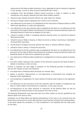 61
observance of the Reserve Bank directives, if any, applicable to rate of interest on deposits
in any savings, current or other account maintained with a bank ;
o	complaints from Non-Resident Indians having accounts in India in relation to their
remittances from abroad, deposits and other bank-related matters;
o	 refusal to open deposit accounts without any valid reason for refusal;
o	 levying of charges without adequate prior notice to the customer;
o	non-adherence by the bank or its subsidiaries to the instructions of Reserve Bank on ATM/
Debit card operations or credit card operations;
o	non-adherence to the fair practices code as adopted by the bank or non-adherence to the
provisions of the Code of Banks Commitments to Customers issued by Banking Codes and
Standards Board of India and as adopted by the bank ;
o	refusal to accept or delay in accepting payment towards taxes, as required by Reserve
Bank/Government;
o	refusal to issue or delay in issuing, or failure to service or delay in servicing or redemption
of Government securities;
o	 forced closure of deposit accounts without due notice or without sufficient reason;
o	 refusal to close or delay in closing the accounts;
o	 non-adherence to the fair practices code as adopted by the bank or non-adherence to the
provisions of the Code of Banks Commitments to Customers issued by Banking Codes and
Standards Board of India and as adopted by the bank ;
o	 non-observance of Reserve Bank guidelines on engagement of recovery agents by banks;
and
o	 any other matter relating to the violation of the directives issued by the Reserve Bank in
relation to banking or other services.
Further, a customer can also lodge a complaint on the following grounds of deficiency in
service with respect to loans and advances
o	 non-observance of Reserve Bank Directives on interest rates;
o	 delays in sanction, disbursement or non-observance of prescribed time schedule for
disposal of loan applications;
o	 non-acceptance of application for loans without furnishing valid reasons to the applicant;
and
o	 non-adherence to the provisions of the fair practices code for lenders as adopted by the
bank or Code of Bank’s Commitment to Customers, as the case may be;
o	 non-observance of any other direction or instruction of the Reserve Bank as may be
specified by the Reserve Bank for this purpose from time to time.
The Banking Ombudsman may also deal with such other matter as may be specified by the
Reserve Bank from time to time.
Complaint can be filed before the Banking Ombudsman if the reply is not received from the
bank within a period of one month after the bank concerned has received one’s representation,
or the bank rejects the complaint, or if the complainant is not satisfied with the reply given
by the bank.
 
