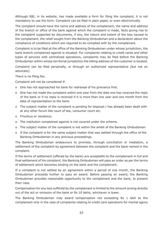 62
Although RBI, in its website, has made available a form for filing the complaint, it is not
mandatory to use the form. Complaint can be filed in plain paper, or even electronically.
The complaint should have the name and address of the complainant, the name and address
of the branch or office of the bank against which the complaint is made, facts giving rise to
the complaint supported by documents, if any, the nature and extent of the loss caused to
the complainant, the relief sought from the Banking Ombudsman and a declaration about the
compliance of conditions which are required to be complied with by the complainant.
Complaint is to be filed at the office of the Banking Ombudsman under whose jurisdiction, the
bank branch complained against is situated. For complaints relating to credit cards and other
types of services with centralized operations, complaints may be filed before the Banking
Ombudsman within whose territorial jurisdiction the billing address of the customer is located.
Complaint can be filed personally, or through an authorized representative (but not an
advocate).
There is no filing fee.
Complaint will not be considered if:
o	 One has not approached his bank for redressal of his grievance first.
o	 One has not made the complaint within one year from the date one has received the reply
of the bank or if no reply is received if it is more than one year and one month from the
date of representation to the bank.
o	 The subject matter of the complaint is pending for disposal / has already been dealt with
at any other forum like court of law, consumer court etc.
o	 Frivolous or vexatious.
o	 The institution complained against is not covered under the scheme.
o	 The subject matter of the complaint is not within the ambit of the Banking Ombudsman.
o	 If the complaint is for the same subject matter that was settled through the office of the
Banking Ombudsman in any previous proceedings.
The Banking Ombudsman endeavours to promote, through conciliation or mediation, a
settlement of the complaint by agreement between the complaint and the bank named in the
complaint.
If the terms of settlement (offered by the bank) are acceptable to the complainant in full and
final settlement of his complaint, the Banking Ombudsman will pass an order as per the terms
of settlement which becomes binding on the bank and the complainant.
If a complaint is not settled by an agreement within a period of one month, the Banking
Ombudsman proceeds further to pass an award. Before passing an award, the Banking
Ombudsman provides reasonable opportunity to the complainant and the bank, to present
their case.
Compensation for any loss suffered by the complainant is limited to the amount arising directly
out of the act or omission of the bank or Rs 10 lakhs, whichever is lower.
The Banking Ombudsman may award compensation not exceeding Rs 1 lakh to the
complainant only in the case of complaints relating to credit card operations for mental agony
 