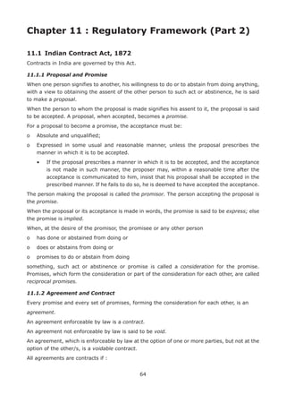 64
Chapter 11 : Regulatory Framework (Part 2)
11.1	 Indian Contract Act, 1872
Contracts in India are governed by this Act.
11.1.1	Proposal and Promise
When one person signifies to another, his willingness to do or to abstain from doing anything,
with a view to obtaining the assent of the other person to such act or abstinence, he is said
to make a proposal.
When the person to whom the proposal is made signifies his assent to it, the proposal is said
to be accepted. A proposal, when accepted, becomes a promise.
For a proposal to become a promise, the acceptance must be:
o	 Absolute and unqualified;
o	Expressed in some usual and reasonable manner, unless the proposal prescribes the
manner in which it is to be accepted.
	 •	If the proposal prescribes a manner in which it is to be accepted, and the acceptance
is not made in such manner, the proposer may, within a reasonable time after the
acceptance is communicated to him, insist that his proposal shall be accepted in the
prescribed manner. If he fails to do so, he is deemed to have accepted the acceptance.
The person making the proposal is called the promisor. The person accepting the proposal is
the promise.
When the proposal or its acceptance is made in words, the promise is said to be express; else
the promise is implied.
When, at the desire of the promisor, the promisee or any other person
o	 has done or abstained from doing or
o	 does or abstains from doing or
o	 promises to do or abstain from doing
something, such act or abstinence or promise is called a consideration for the promise.
Promises, which form the consideration or part of the consideration for each other, are called
reciprocal promises.
11.1.2	Agreement and Contract
Every promise and every set of promises, forming the consideration for each other, is an
agreement.
An agreement enforceable by law is a contract.
An agreement not enforceable by law is said to be void.
An agreement, which is enforceable by law at the option of one or more parties, but not at the
option of the other/s, is a voidable contract.
All agreements are contracts if :
 