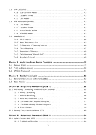 3
7.2	 NPA Categories ...............................................................................................42	
7.2.1	 Sub-Standard Assets .............................................................................42	
7.2.2	 Doubtful Assets ....................................................................................42	
7.2.3	 Loss Assets ..........................................................................................42
7.3	 NPA Provisioning Norms ...................................................................................42	
7.3.1	 Loss Assets ..........................................................................................42	
7.3.2	 Doubtful Assets ....................................................................................42	
7.3.3	 Sub-standard Assets .............................................................................42	
7.3.4	 Standard Assets ...................................................................................43
7.4	 SARFAESI Act .................................................................................................43	
7.4.1	 Securitisation .......................................................................................44	
7.4.2	 Asset Re-construction ............................................................................45	
7.4.3	 Enforcement of Security Interest .............................................................46	
7.4.4	 Central Registry ....................................................................................47	
7.4.5	 Resolution of Disputes ...........................................................................48	
7.4.6	 Debt Recovery Tribunal (DRT) .................................................................48	
7.4.7	 Appellate Tribunal .................................................................................48
Chapter 8 : Understanding a Bank’s Financials .................................................... 49
8.1	 Balance Sheet ................................................................................................49
8.2	 Profit and Loss Account ....................................................................................50
8.3	 CAMELS Framework ........................................................................................51
Chapter 9 : BASEL Framework ............................................................................. 52
9.1	 Bank for International Settlements (BIS) ............................................................52
9.2	 Basel Accords .................................................................................................52
Chapter 10 : Regulatory Framework (Part 1) ...................................................... 55
10.1	 Anti-Money Laundering and Know Your Customer ................................................55	
10.1.1	Money Laundering ................................................................................55	
10.1.2	Terrorist Financing. ................................................................................56	
10.1.3	Know Your Customer (KYC) ....................................................................56	
10.1.4	Customer Risk Categorisation (CRC) ........................................................57	
10.1.5	Customer Identity and Due Diligence .......................................................58	
10.1.6	Wire Transfers ......................................................................................59
10.2	 Banking Ombudsman Scheme, 2006 ..................................................................60
Chapter 11 : Regulatory Framework (Part 2) ...................................................... 64
11.1	 Indian Contract Act, 1872 ................................................................................64	
11.1.1	Proposal and Promise ............................................................................64
 