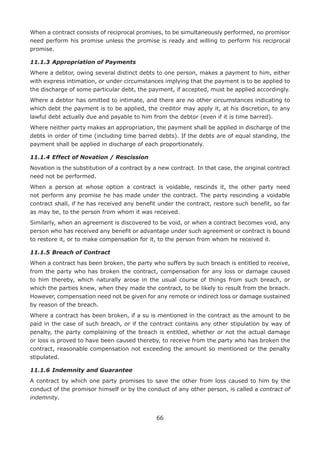 66
When a contract consists of reciprocal promises, to be simultaneously performed, no promisor
need perform his promise unless the promise is ready and willing to perform his reciprocal
promise.
11.1.3	Appropriation of Payments
Where a debtor, owing several distinct debts to one person, makes a payment to him, either
with express intimation, or under circumstances implying that the payment is to be applied to
the discharge of some particular debt, the payment, if accepted, must be applied accordingly.
Where a debtor has omitted to intimate, and there are no other circumstances indicating to
which debt the payment is to be applied, the creditor may apply it, at his discretion, to any
lawful debt actually due and payable to him from the debtor (even if it is time barred).
Where neither party makes an appropriation, the payment shall be applied in discharge of the
debts in order of time (including time barred debts). If the debts are of equal standing, the
payment shall be applied in discharge of each proportionately.
11.1.4	Effect of Novation / Rescission
Novation is the substitution of a contract by a new contract. In that case, the original contract
need not be performed.
When a person at whose option a contract is voidable, rescinds it, the other party need
not perform any promise he has made under the contract. The party rescinding a voidable
contract shall, if he has received any benefit under the contract, restore such benefit, so far
as may be, to the person from whom it was received.
Similarly, when an agreement is discovered to be void, or when a contract becomes void, any
person who has received any benefit or advantage under such agreement or contract is bound
to restore it, or to make compensation for it, to the person from whom he received it.
11.1.5	Breach of Contract
When a contract has been broken, the party who suffers by such breach is entitled to receive,
from the party who has broken the contract, compensation for any loss or damage caused
to him thereby, which naturally arose in the usual course of things from such breach, or
which the parties knew, when they made the contract, to be likely to result from the breach.
However, compensation need not be given for any remote or indirect loss or damage sustained
by reason of the breach.
Where a contract has been broken, if a su is mentioned in the contract as the amount to be
paid in the case of such breach, or if the contract contains any other stipulation by way of
penalty, the party complaining of the breach is entitled, whether or not the actual damage
or loss is proved to have been caused thereby, to receive from the party who has broken the
contract, reasonable compensation not exceeding the amount so mentioned or the penalty
stipulated.
11.1.6	Indemnity and Guarantee
A contract by which one party promises to save the other from loss caused to him by the
conduct of the promisor himself or by the conduct of any other person, is called a contract of
indemnity.
 