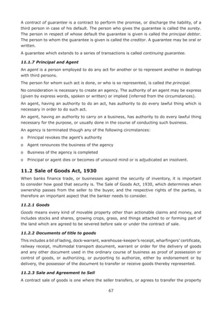 67
A contract of guarantee is a contract to perform the promise, or discharge the liability, of a
third person in case of his default. The person who gives the guarantee is called the surety.
The person in respect of whose default the guarantee is given is called the principal debtor.
The person to whom the guarantee is given is called the creditor. A guarantee may be oral or
written.
A guarantee which extends to a series of transactions is called continuing guarantee.
11.1.7	Principal and Agent
An agent is a person employed to do any act for another or to represent another in dealings
with third persons.
The person for whom such act is done, or who is so represented, is called the principal.
No consideration is necessary to create an agency. The authority of an agent may be express
(given by express words, spoken or written) or implied (inferred from the circumstances).
An agent, having an authority to do an act, has authority to do every lawful thing which is
necessary in order to do such act.
An agent, having an authority to carry on a business, has authority to do every lawful thing
necessary for the purpose, or usually done in the course of conducting such business.
An agency is terminated though any of the following circmstances:
o	 Principal revokes the agent’s authority
o	 Agent renounces the business of the agency
o	 Business of the agency is completed
o	 Principal or agent dies or becomes of unsound mind or is adjudicated an insolvent.
11.2	 Sale of Goods Act, 1930
When banks finance trade, or businesses against the security of inventory, it is important
to consider how good that security is. The Sale of Goods Act, 1930, which determines when
ownership passes from the seller to the buyer, and the respective rights of the parties, is
therefore an important aspect that the banker needs to consider.
11.2.1	Goods
Goods means every kind of movable property other than actionable claims and money, and
includes stocks and shares, growing crops, grass, and things attached to or forming part of
the land which are agreed to be severed before sale or under the contract of sale.
11.2.2	Documents of title to goods
This includes a bil of lading, dock-warrant, warehouse-keeper’s receipt, wharfingers’ certificate,
railway receipt, multimodal transport document, warrant or order for the delivery of goods
and any other document used in the ordinary course of business as proof of possession or
control of goods, or authorizing, or purporting to authorize, either by endorsement or by
delivery, the possessor of the document to transfer or receive goods thereby represented.
11.2.3	Sale and Agreement to Sell
A contract sale of goods is one where the seller transfers, or agrees to transfer the property
 