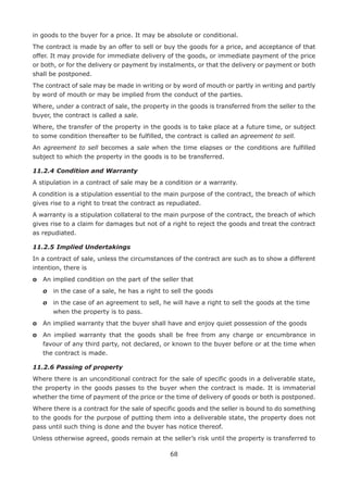 68
in goods to the buyer for a price. It may be absolute or conditional.
The contract is made by an offer to sell or buy the goods for a price, and acceptance of that
offer. It may provide for immediate delivery of the goods, or immediate payment of the price
or both, or for the delivery or payment by instalments, or that the delivery or payment or both
shall be postponed.
The contract of sale may be made in writing or by word of mouth or partly in writing and partly
by word of mouth or may be implied from the conduct of the parties.
Where, under a contract of sale, the property in the goods is transferred from the seller to the
buyer, the contract is called a sale.
Where, the transfer of the property in the goods is to take place at a future time, or subject
to some condition thereafter to be fulfilled, the contract is called an agreement to sell.
An agreement to sell becomes a sale when the time elapses or the conditions are fulfilled
subject to which the property in the goods is to be transferred.
11.2.4	Condition and Warranty
A stipulation in a contract of sale may be a condition or a warranty.
A condition is a stipulation essential to the main purpose of the contract, the breach of which
gives rise to a right to treat the contract as repudiated.
A warranty is a stipulation collateral to the main purpose of the contract, the breach of which
gives rise to a claim for damages but not of a right to reject the goods and treat the contract
as repudiated.
11.2.5	Implied Undertakings
In a contract of sale, unless the circumstances of the contract are such as to show a different
intention, there is
o	 An implied condition on the part of the seller that
	 o	 in the case of a sale, he has a right to sell the goods
	 o	in the case of an agreement to sell, he will have a right to sell the goods at the time
when the property is to pass.
o	 An implied warranty that the buyer shall have and enjoy quiet possession of the goods
o	An implied warranty that the goods shall be free from any charge or encumbrance in
favour of any third party, not declared, or known to the buyer before or at the time when
the contract is made.
11.2.6 Passing of property
Where there is an unconditional contract for the sale of specific goods in a deliverable state,
the property in the goods passes to the buyer when the contract is made. It is immaterial
whether the time of payment of the price or the time of delivery of goods or both is postponed.
Where there is a contract for the sale of specific goods and the seller is bound to do something
to the goods for the purpose of putting them into a deliverable state, the property does not
pass until such thing is done and the buyer has notice thereof.
Unless otherwise agreed, goods remain at the seller’s risk until the property is transferred to
 