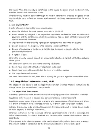 69
the buyer. When the property is transferred to the buyer, the goods are at the buyer’s risk,
whether delivery has been made or not.
Where delivery has been delayed through the fault of either buyer or seller, the goods are at
the risk of the party in fault, as regards any loss which might not have occurred but for such
fault.
11.2.7 Unpaid Seller
A seller of goods is deemed to be an unpaid seller-
o	 When the whole of the price has not been paid or tendered
o	When a bill of exchange or other negotiable instrument has been received as conditional
payment, and the condition on which it was received has not been fulfilled by dishonor of
the instrument or otherwise.
An unpaid seller has the following rights (even if property has passed to the buyer):
o	 Lien on the goods for the price, while he is in possession of them
o	In case of insolvency of the buyer, a right to stop the goods in transit, after he has
parted with possession
o	 A right of re-sale.
Where the property has not passed, an unpaid seller also has a right of withholding delivery
of the goods.
The seller’s line comes into play in the following situations:
o	 Goods have been sold without any stipulation as to credit
o	 Goods have been sold on credit, but the term of credit has expired
o	 The buyer becomes insolvent.
The seller can exercise his lien, even if he is holding the goods as agent or bailee of the buyer.
11.3	 Negotiable Instruments Act, 1881
The object of this act is to set the legal framework for specified financial instruments to
change hands, just as goods can change hands.
11.3.1	Negotiable Instrument
It means a promissory note, bill of exchange or cheque payable either to order or to bearer.
Payable to order means it is payable to a person mentioned in the instrument.
Payable to bearer means it is payable to anyone who has possession of the instrument. When
it is drawn or made in India and made payable in, or drawn upon any person resident
in India, it is deemed to be an inland instrument. An instrument which is not so drawn, made
or made payable, is a foreign instrument.
Where an instrument may be construed either as a promissory note or a bill of exchange, the
holder may at his election treat it as either, and the instrument shall be thenceforward treated
accordingly.
If the amount undertaken or ordered to be paid is stated differently in figures and in words,
the amount stated in words shall be the amount undertaken or ordered to be paid.
 
