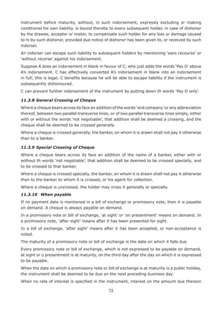 72
instrument before maturity, without, in such indorsement, expressly excluding or making
conditional his own liability, is bound thereby to every subsequent holder, in case of dishonor
by the drawee, acceptor or maker, to compensate such holder for any loss or damage caused
to hi by such dishonor, provided due notice of dishonor has been given to, or received by such
indorser.
An indorser can escape such liability to subsequent holders by mentioning ‘sans recourse’ or
‘without recorse’ against his indorsement.
Suppose A does an indorsement in blank in favour of C, who just adds the words ‘Pay D’ above
A’s indorsement. C has effectively converted A’s indorsement in blank into an indorsement
in full; this is legal; C benefits because he will be able to escape liability if the instrument is
subsequently dishonoured.
C can prevent further indorsement of the instrument by putting down th words ‘Pay D only’.
11.3.8	General Crossing of Cheque
Where a cheque bears across its face an addition of the words ‘and company’ or any abbreviation
thereof, between two parallel transverse lines, or of two parallel transverse lines simply, either
with or without the words ‘not negotiable’, that addition shall be deemed a crossing, and the
cheque shall be deemed to be crossed generally.
Where a cheque is crossed generally, the banker, on whom it is drawn shall not pay it otherwise
than to a banker.
11.3.9	Special Crossing of Cheque
Where a cheque bears across its face an addition of the name of a banker, either with or
without th words ‘not negotiable’, that addition shall be deemed to be crossed specially, and
to be crossed to that banker.
Where a cheque is crossed specially, the banker, on whom it is drawn shall not pay it otherwise
than to the banker to whom it is crossed, or his agent for collection.
Where a cheque is uncrossed, the holder may cross it generally or specially.
11.3.10	 When payable
If no payment date is mentioned in a bill of exchange or promissory note, then it is payable
on demand. A cheque is always payable on demand.
In a promissory note or bill of exchange, ‘at sight’ or ‘on presentment’ means on demand. In
a promissory note, ‘after sight’ means after it has been presented for sight.
In a bill of exchange, ‘after sight’ means after it has been accepted, or non-acceptance is
noted.
The maturity of a promissory note or bill of exchange is the date on which it falls due.
Every promissory note or bill of exchange, which is not expressed to be payable on demand,
at sight or o presentment is at maturity, on the third day after the day on which it is expressed
to be payable.
When the date on which a promissory note or bill of exchange is at maturity is a public holiday,
the instrument shall be deemed to be due on the next preceding business day.
When no rate of interest is specified in the instrument, interest on the amount due thereon
 