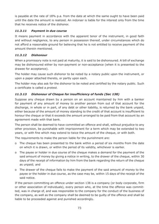 73
is payable at the rate of 18% p.a. from the date at which the same ought to have been paid
until the date the amount is realized. An indorser is liable for the interest only from the time
that he receives notice of the dishonor.
11.3.11	 Payment in due course
It means payment in accordance with the apparent tenor of the instrument, in good faith
and without negligence, to any person in possession thereof, under circumstances which do
not afford a reasonable ground for believing that he is not entitled to receive payment of the
amount therein mentioned.
11.3.12	 Dishonour
When a promissory note is not paid at maturity, it is said to be dishonoured. A bill of exchange
may be dishonoured either by non-payment or non-acceptance (when it is presented to the
drawee for acceptance).
The holder may cause such dishonor to be noted by a notary public upon the instrument, or
upon a paper attached thereto, or partly upon each.
The holder may also ask for the dishonor to be noted and certified by the notary public. Such
a certificate is called a protest.
11.3.13	 Dishonour of Cheque for insufficiency of funds (Sec 138)
Suppose any cheque drawn by a person on an account maintained by him with a banker
for payment of any amount of money to another person from out of that account for the
discharge, in whole or in part, of any debt or other liability, is returned by the bank unpaid,
either because of the amount of money standing to the credit of that account is insufficient to
honour the cheque or that it exceeds the amount arranged to be paid from that account by an
agreement made with that bank.
The person shall be deemed to have committed an offence and shall, without prejudice to any
other provision, be punishable with imprisonment for a term which may be extended to two
years, or with fine which may extend to twice the amount of the cheque, or with both.
The requirements to make the person liable for the punishment are:
o	The cheque has been presented to the bank within a period of six months from the date
on which it is drawn, or within the period of its validity, whichever is earlier.
o	The payee or holder in due course of the cheque makes a demand for the payment of the
said amount of money by giving a notice in writing, to the drawer of the cheque, within 30
days of the receipt of information by him from the bank regarding the return of the cheque
as unpaid; and
o	The drawer of the cheque fails to make the payment of the said amount of money to the
payee or the holder in due course, as the case may be, within 15 days of the receipt of the
said notice.
If the person committing an offence under section 138 is a company (or body corporate, firm
or other association of individuals), every person who, at the time the offence was commit-
ted, was in charge of, and was responsible to the company for the conduct of the business of
the company, as well as the company shall be deemed to be guilty of the offence and shall be
liable to be proceeded against and punished accordingly.
 