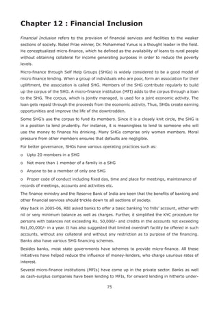 75
Chapter 12 : Financial Inclusion
Financial Inclusion refers to the provision of financial services and facilities to the weaker
sections of society. Nobel Prize winner, Dr. Mohammed Yunus is a thought leader in the field.
He conceptualized micro-finance, which he defined as the availability of loans to rural people
without obtaining collateral for income generating purposes in order to reduce the poverty
levels.
Micro-finance through Self Help Groups (SHGs) is widely considered to be a good model of
micro finance lending. When a group of individuals who are poor, form an association for their
upliftment, the association is called SHG. Members of the SHG contribute regularly to build
up the corpus of the SHG. A micro-finance institution (MFI) adds to the corpus through a loan
to the SHG. The corpus, which is jointly managed, is used for a joint economic activity. The
loan gets repaid through the proceeds from the economic activity. Thus, SHGs create earning
opportunities and improve the life of the downtrodden.
Some SHG’s use the corpus to fund its members. Since it is a closely knit circle, the SHG is
in a position to lend prudently. For instance, it is meaningless to lend to someone who will
use the money to finance his drinking. Many SHGs comprise only women members. Moral
pressure from other members ensures that defaults are negligible.
For better governance, SHGs have various operating practices such as:
o	 Upto 20 members in a SHG
o	 Not more than 1 member of a family in a SHG
o	 Anyone to be a member of only one SHG
o	 Proper code of conduct including fixed day, time and place for meetings, maintenance of
records of meetings, accounts and activities etc.
The finance ministry and the Reserve Bank of India are keen that the benefits of banking and
other financial services should trickle down to all sections of society.
Way back in 2005-06, RBI asked banks to offer a basic banking ‘no frills’ account, either with
nil or very minimum balance as well as charges. Further, it simplified the KYC procedure for
persons with balances not exceeding Rs. 50,000/- and credits in the accounts not exceeding
Rs1,00,000/- in a year. It has also suggested that limited overdraft facility be offered in such
accounts, without any collateral and without any restriction as to purpose of the financing.
Banks also have various SHG financing schemes.
Besides banks, most state governments have schemes to provide micro-finance. All these
initiatives have helped reduce the influence of money-lenders, who charge usurious rates of
interest.
Several micro-finance institutions (MFIs) have come up in the private sector. Banks as well
as cash-surplus companies have been lending to MFIs, for onward lending in hitherto under-
 