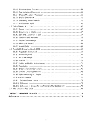 4	
11.1.2	Agreement and Contract ........................................................................64	
11.1.3	Appropriation of Payments .....................................................................66	
11.1.4	Effect of Novation / Rescission ................................................................66	
11.1.5	Breach of Contract ................................................................................66	
11.1.6	Indemnity and Guarantee ......................................................................66	
11.1.7	Principal and Agent ...............................................................................67
11.2	 Sale of Goods Act, 1930 ...................................................................................67	
11.2.1	Goods .................................................................................................67	
11.2.2	Documents of title to goods ...................................................................67	
11.2.3	Sale and Agreement to Sell ....................................................................67	
11.2.4	Condition and Warranty .........................................................................68	
11.2.5	Implied Undertakings ............................................................................68	
11.2.6	Passing of property ...............................................................................68	
11.2.7	Unpaid Seller .......................................................................................69
11.3	 Negotiable Instruments Act, 1881 .....................................................................69	
11.3.1	Negotiable Instrument ...........................................................................69	
11.3.2	Promissory Note ...................................................................................70	
11.3.3	Bill of Exchange ....................................................................................70	
11.3.4	Cheque ...............................................................................................70	
11.3.5	Holder and Holder in due course .............................................................71	
11.3.6	Negotiation ..........................................................................................71	
11.3.7	Endorsement / Indorsement ...................................................................71	
11.3.8	General Crossing of Cheque ...................................................................72	
11.3.9	Special Crossing of Cheque ....................................................................72	
11.3.10 When payable .....................................................................................72	
11.3.11 Payment in due course .........................................................................73	
11.3.12 Dishonour ..........................................................................................73	
11.3.13 Dishonour of Cheque for insufficiency of funds (Sec 138) ..........................73
11.4	 The Limitation Act, 1963 ..................................................................................74
Chapter 12 : Financial Inclusion .......................................................................... 75
References .......................................................................................................... 79
 