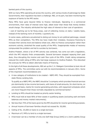 76
banked parts of the country.
With so many MFIs operating all across the country, with various levels of patronage by State
Governments, their regulation has been a challenge. RBI, on its part, has been monitoring the
exposure of banks to the MFI sector.
Many MFIs have gone beyond SHGs to finance individuals. Operating in a commercial
environment, their rates of interest were high, albeit lower than those that money lenders
would charge. The industry attributed the high rates of interest to their cost of operations
– cost of reaching out to far flung areas, cost of collecting money on daily / weekly basis,
instead of the banking norm of monthly / quarterly etc.
In some cases, politicians accustomed to doling out money to win political patronage, viewed
MFIs as their competitors. The MFIs too have made their mistakes. Excessive financing to
increase their activity level and balance sheet size, often to finance consumption rather than
economic activity, stretched the asset quality of the MFIs. Inappropriate modes of recovery
compounded the problem and led to suicides by borrowers.
Andhra Pradesh, where a lot of MFI activity was centered, has come out with a legislation,
which the MFI industry finds unreasonable. Several borrowers stopped repaying their past
dues, thus disrupting the income and cash flow cycle of the MFIs. Credit rating companies
reduced the credit rating of MFIs who had large exposure to Andhra Pradesh. This disturbed
the avenues for MFIs to obtain alternate means of financing.
In the light of all these developments, RBI set up the Y. H. Malegam Committee to look into all
aspects of MFIs. The committee came out with its recommendations in January 2011. Some
of the important recommendations are:
o	 A new category of institutions to be created – NBFC-MFI. They should be exempted from
state Money Lending Acts.
	To qualify as a NBFC-MFI, the NBFC should be “a company which provides financial services
pre-dominantly to low-income borrowers, with loans of small amounts, for short-terms, on
unsecured basis, mainly for income-generating activities, with repayment schedules which
are more frequent than those normally stipulated by commercial banks”.
o	 Lending to MFIs should be treated as priority sector lending.
o	 MFIs must hold at least 90% of their assets in qualifying assets (excluding cash and bank
balances and money market instruments).
o	 Not less than 75% of the loans given by the MFI should be for income-generating purposes.
o	 Annual income of borrower families should not exceed Rs. 50,000.
o	 Ceiling of Rs. 25,000 on loans to a single borrower.
o	 Maximum of 2 MFIs to lend to a single borrower.
o	 A borrower can be a member of only one Self-Help Group (SHG) or a Joint Liability Group
 