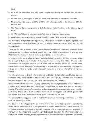 77
(JLG)
o	 MFIs will be allowed to levy only three charges: Processing fee, interest and insurance
charge.
o	 Interest rate to be capped at 24% for loans. The loans should be without collateral.
o	 Margin should be capped at 10% for MFIs with a loan portfolio of Rs100crores; 12% for
smaller MFIs.
o	 The Reserve Bank must prepare a draft Customer Protection Code to be adopted by all
MFIs
o	 All MFIs would have to observe a specified code of corporate governance.
o	 Defaults should be reduced by setting up one or more credit information bureaus.
For monitoring compliance with regulations, a four-pillar approach has been proposed, with
the responsibility being shared by (a) MFI (b) industry associations (c) banks and (d) the
Reserve Bank.
There are no easy solutions. Credit to the under-privileged is a challenge, especially when
India does not even have one bank branch for every 10,000 of population. It is no surprise
that money lenders have such a firm grip over people in far flung areas.
In order to build a cost effective reach and distribution capability, RBI has been promoting
the concept of Business Facilitaters / Business Correspondents (BFs /BCs). BFs are better
informed locals, who can perform critical roles such as advising people on their finances,
appraising them as borrowers, helping banks in lending to the borrowers and recovery etc.
BCs go beyond this to handle small value cash transactions in areas where there is no bank
branch.
The idea originated in Brazil, where retailers and lottery ticket sellers doubled up as bank
branches. They were facilitated through Point of Service (POS) terminals with bio-metric
reading capability. Who can perform these roles in the Indian context?
Non-government Organisations (NGOs), Community-based Organisations, Village Knowledge
Centers, Krishi Vigyan Kendras, Panchayats, Co-operative Societies, Post Offices, insurance
agents, IT-enabled outlets of companies, and employees in these organisations can consider
performing these roles. Even teachers, retired bank employees and retired government
employees, who enjoy a position of trust, are a candidate for the role.
The power of technology and reach of mobile offers various interesting possibilities, as is clear
from the following example.
The BC goes to the village with his bio-metric device. He is connected with one or more banks,
where he has bank account/s. A villager wants to open a bank account. The BC handles the
KYC documentation and also the bio-metric reading of the villager. He accepts a deposit of
money from the villager and gives him a printed receipt. Based on the information entered in
his system, instantaneously, the receipt of money is confirmed to the villager in his cell phone,
 