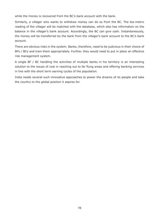 78
while the money is recovered from the BC’s bank account with the bank.
Similarly, a villager who wants to withdraw money can do so from the BC. The bio-metric
reading of the villager will be matched with the database, which also has information on the
balance in the villager’s bank account. Accordingly, the BC can give cash. Instantaneously,
the money will be transferred by the bank from the villager’s bank account to the BC’s bank
account.
There are obvious risks in the system. Banks, therefore, need to be judicious in their choice of
BFs / BCs and train them appropriately. Further, they would need to put in place an effective
risk management system.
A single BF / BC handling the activities of multiple banks in his territory is an interesting
solution to the issues of cost in reaching out to far flung areas and offering banking services
in line with the short term earning cycles of the population.
India needs several such innovative approaches to power the dreams of its people and take
the country to the global position it aspires for.
 