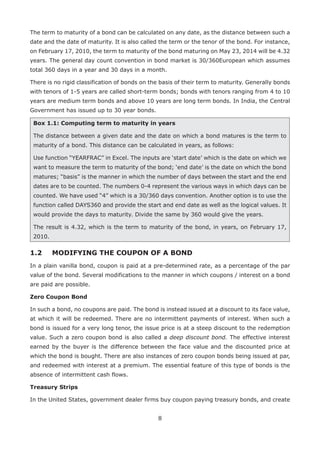 8
The term to maturity of a bond can be calculated on any date, as the distance between such a
date and the date of maturity. It is also called the term or the tenor of the bond. For instance,
on February 17, 2010, the term to maturity of the bond maturing on May 23, 2014 will be 4.32
years. The general day count convention in bond market is 30/360European which assumes
total 360 days in a year and 30 days in a month.
There is no rigid classification of bonds on the basis of their term to maturity. Generally bonds
with tenors of 1-5 years are called short-term bonds; bonds with tenors ranging from 4 to 10
years are medium term bonds and above 10 years are long term bonds. In India, the Central
Government has issued up to 30 year bonds.
Box 1.1: Computing term to maturity in years
The distance between a given date and the date on which a bond matures is the term to
maturity of a bond. This distance can be calculated in years, as follows:
Use function “YEARFRAC” in Excel. The inputs are ‘start date’ which is the date on which we
want to measure the term to maturity of the bond; ‘end date’ is the date on which the bond
matures; “basis” is the manner in which the number of days between the start and the end
dates are to be counted. The numbers 0-4 represent the various ways in which days can be
counted. We have used “4” which is a 30/360 days convention. Another option is to use the
function called DAYS360 and provide the start and end date as well as the logical values. It
would provide the days to maturity. Divide the same by 360 would give the years.
The result is 4.32, which is the term to maturity of the bond, in years, on February 17,
2010.
1.2 	 MODIFYING THE COUPON OF A BOND
In a plain vanilla bond, coupon is paid at a pre-determined rate, as a percentage of the par
value of the bond. Several modifications to the manner in which coupons / interest on a bond
are paid are possible.
Zero Coupon Bond
In such a bond, no coupons are paid. The bond is instead issued at a discount to its face value,
at which it will be redeemed. There are no intermittent payments of interest. When such a
bond is issued for a very long tenor, the issue price is at a steep discount to the redemption
value. Such a zero coupon bond is also called a deep discount bond. The effective interest
earned by the buyer is the difference between the face value and the discounted price at
which the bond is bought. There are also instances of zero coupon bonds being issued at par,
and redeemed with interest at a premium. The essential feature of this type of bonds is the
absence of intermittent cash flows.
Treasury Strips
In the United States, government dealer firms buy coupon paying treasury bonds, and create
 