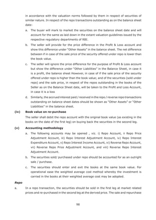 98
in accordance with the valuation norms followed by them in respect of securities of
similar nature. In respect of the repo transactions outstanding as on the balance sheet
date:
	 a.	 The buyer will mark to market the securities on the balance sheet date and will
account for the same as laid down in the extant valuation guidelines issued by the
respective regulatory departments of RBI.
	 b.	 The seller will provide for the price difference in the Profit  Loss account and
show this difference under “Other Assets” in the balance sheet. The net difference
between if in case of the sale price of the security offered under repo is lower than
the book value.
	 c.	 The seller will ignore the price difference for the purpose of Profit  Loss account
but show the difference under “Other Liabilities” in the Balance Sheet, in case it
is a profit, the balance sheet However, in case of if the sale price of the security
offered under repo is higher than the book value; and of the securities (sold under
repo) and the sale price, in respect of the repos outstanding in the books of the
Seller as on the Balance Sheet date, will be taken to the Profit and Loss Account,
in case it is a loss
	 d.	 Similarly, the accrued interest paid / received in the repo / reverse repo transactions
outstanding on balance sheet dates should be shown as “Other Assets” or “Other
Liabilities” in the balance sheet.
(iv) 	 Book value on re-purchase
	 The seller shall debit the repo account with the original book value (as existing in the
books on the date of the first leg) on buying back the securities in the second leg.
(v) 	 Accounting methodology
	 a.	 The following accounts may be opened , viz. i) Repo Account, ii Repo Price
Adjustment Account, iii) Repo Interest Adjustment Account, iv) Repo Interest
Expenditure Account, v) Repo Interest Income Account, vi) Reverse Repo Account,
vii) Reverse Repo Price Adjustment Account, and viii) Reverse Repo Interest
Adjustment Account.
	 b.	 The securities sold/ purchased under repo should be accounted for as an outright
sale / purchase.
	 c.	 The securities should enter and exit the books at the same book value. For
operational ease the weighted average cost method whereby the investment is
carried in the books at their weighted average cost may be adopted.
Repo
a.	 In a repo transaction, the securities should be sold in the first leg at market related
prices and re-purchased in the second leg at the derived price. The sale and repurchase
 